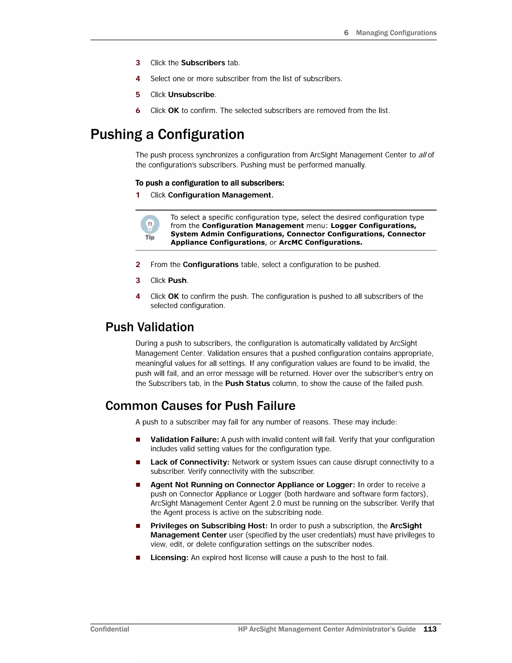 6 Managing Configurations
Confidential HP ArcSight Management Center Administrator’s Guide 113
3 Click the Subscribers tab.
4 Select one or more subscriber from the list of subscribers.
5 Click Unsubscribe.
6 Click OK to confirm. The selected subscribers are removed from the list.
Pushing a Configuration
The push process synchronizes a configuration from ArcSight Management Center to all of
the configuration’s subscribers. Pushing must be performed manually.
To push a configuration to all subscribers:
1 Click Configuration Management.
2 From the Configurations table, select a configuration to be pushed.
3 Click Push.
4 Click OK to confirm the push. The configuration is pushed to all subscribers of the
selected configuration.
Push Validation
During a push to subscribers, the configuration is automatically validated by ArcSight
Management Center. Validation ensures that a pushed configuration contains appropriate,
meaningful values for all settings. If any configuration values are found to be invalid, the
push will fail, and an error message will be returned. Hover over the subscriber’s entry on
the Subscribers tab, in the Push Status column, to show the cause of the failed push.
Common Causes for Push Failure
A push to a subscriber may fail for any number of reasons. These may include:
 Validation Failure: A push with invalid content will fail. Verify that your configuration
includes valid setting values for the configuration type.
 Lack of Connectivity: Network or system issues can cause disrupt connectivity to a
subscriber. Verify connectivity with the subscriber.
 Agent Not Running on Connector Appliance or Logger: In order to receive a
push on Connector Appliance or Logger (both hardware and software form factors),
ArcSight Management Center Agent 2.0 must be running on the subscriber. Verify that
the Agent process is active on the subscribing node.
 Privileges on Subscribing Host: In order to push a subscription, the ArcSight
Management Center user (specified by the user credentials) must have privileges to
view, edit, or delete configuration settings on the subscriber nodes.
 Licensing: An expired host license will cause a push to the host to fail.
To select a specific configuration type, select the desired configuration type
from the Configuration Management menu: Logger Configurations,
System Admin Configurations, Connector Configurations, Connector
Appliance Configurations, or ArcMC Configurations.
 
