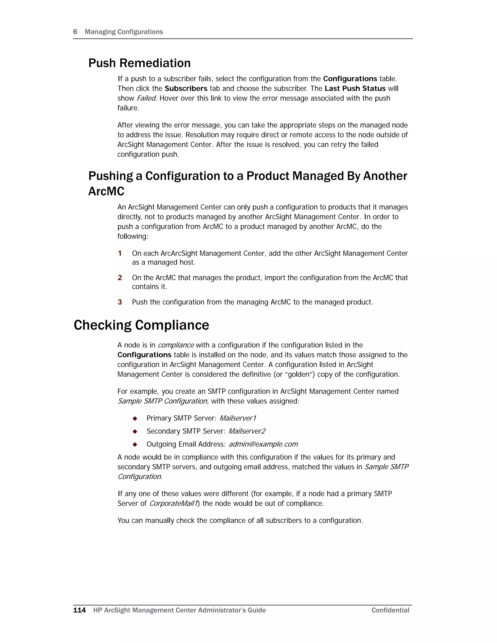 6 Managing Configurations
114 HP ArcSight Management Center Administrator’s Guide Confidential
Push Remediation
If a push to a subscriber fails, select the configuration from the Configurations table.
Then click the Subscribers tab and choose the subscriber. The Last Push Status will
show Failed. Hover over this link to view the error message associated with the push
failure.
After viewing the error message, you can take the appropriate steps on the managed node
to address the issue. Resolution may require direct or remote access to the node outside of
ArcSight Management Center. After the issue is resolved, you can retry the failed
configuration push.
Pushing a Configuration to a Product Managed By Another
ArcMC
An ArcSight Management Center can only push a configuration to products that it manages
directly, not to products managed by another ArcSight Management Center. In order to
push a configuration from ArcMC to a product managed by another ArcMC, do the
following:
1 On each ArcArcSight Management Center, add the other ArcSight Management Center
as a managed host.
2 On the ArcMC that manages the product, import the configuration from the ArcMC that
contains it.
3 Push the configuration from the managing ArcMC to the managed product.
Checking Compliance
A node is in compliance with a configuration if the configuration listed in the
Configurations table is installed on the node, and its values match those assigned to the
configuration in ArcSight Management Center. A configuration listed in ArcSight
Management Center is considered the definitive (or “golden”) copy of the configuration.
For example, you create an SMTP configuration in ArcSight Management Center named
Sample SMTP Configuration, with these values assigned:
 Primary SMTP Server: Mailserver1
 Secondary SMTP Server: Mailserver2
 Outgoing Email Address: admin@example.com
A node would be in compliance with this configuration if the values for its primary and
secondary SMTP servers, and outgoing email address, matched the values in Sample SMTP
Configuration.
If any one of these values were different (for example, if a node had a primary SMTP
Server of CorporateMail1) the node would be out of compliance.
You can manually check the compliance of all subscribers to a configuration.
 