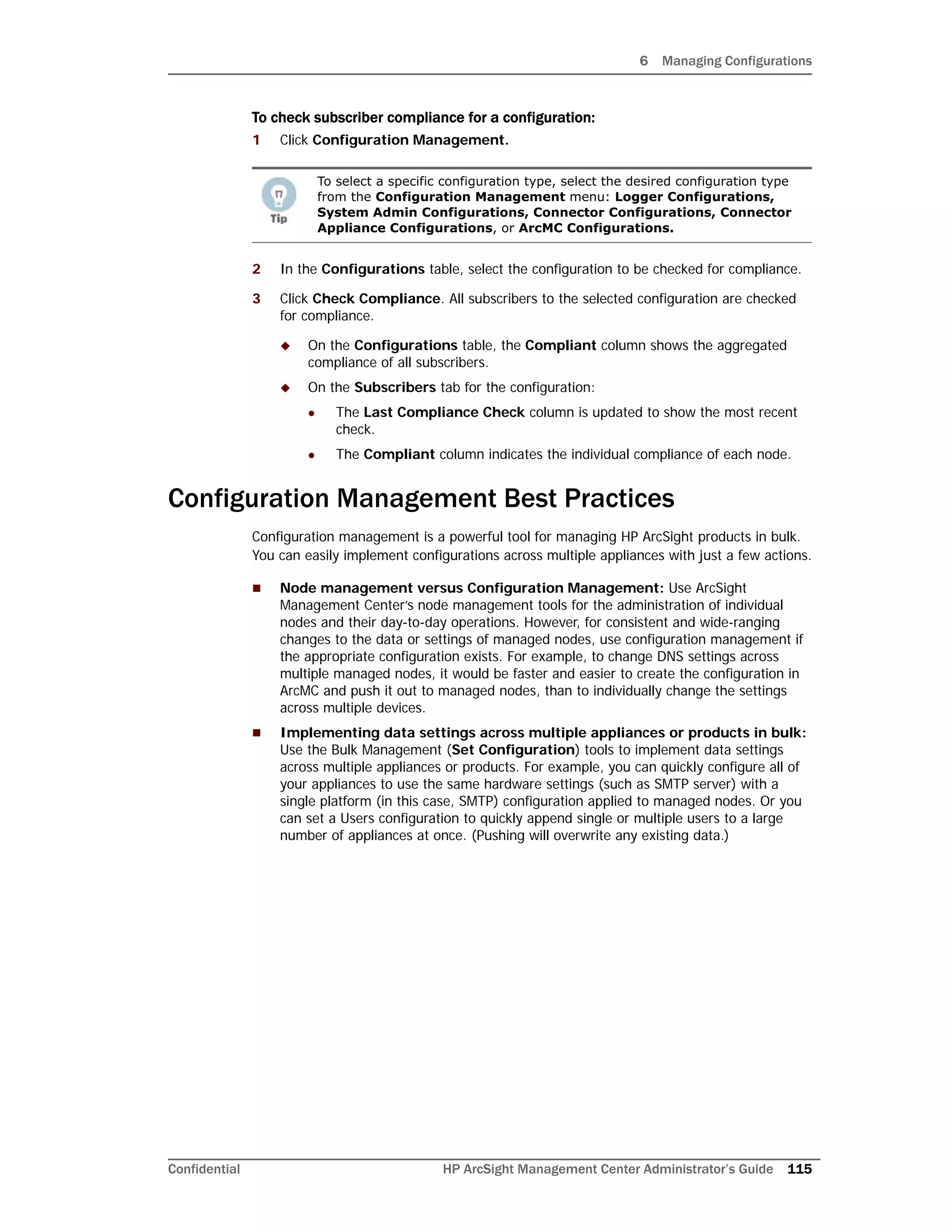 6 Managing Configurations
Confidential HP ArcSight Management Center Administrator’s Guide 115
To check subscriber compliance for a configuration:
1 Click Configuration Management.
2 In the Configurations table, select the configuration to be checked for compliance.
3 Click Check Compliance. All subscribers to the selected configuration are checked
for compliance.
 On the Configurations table, the Compliant column shows the aggregated
compliance of all subscribers.
 On the Subscribers tab for the configuration:
 The Last Compliance Check column is updated to show the most recent
check.
 The Compliant column indicates the individual compliance of each node.
Configuration Management Best Practices
Configuration management is a powerful tool for managing HP ArcSight products in bulk.
You can easily implement configurations across multiple appliances with just a few actions.
 Node management versus Configuration Management: Use ArcSight
Management Center’s node management tools for the administration of individual
nodes and their day-to-day operations. However, for consistent and wide-ranging
changes to the data or settings of managed nodes, use configuration management if
the appropriate configuration exists. For example, to change DNS settings across
multiple managed nodes, it would be faster and easier to create the configuration in
ArcMC and push it out to managed nodes, than to individually change the settings
across multiple devices.
 Implementing data settings across multiple appliances or products in bulk:
Use the Bulk Management (Set Configuration) tools to implement data settings
across multiple appliances or products. For example, you can quickly configure all of
your appliances to use the same hardware settings (such as SMTP server) with a
single platform (in this case, SMTP) configuration applied to managed nodes. Or you
can set a Users configuration to quickly append single or multiple users to a large
number of appliances at once. (Pushing will overwrite any existing data.)
To select a specific configuration type, select the desired configuration type
from the Configuration Management menu: Logger Configurations,
System Admin Configurations, Connector Configurations, Connector
Appliance Configurations, or ArcMC Configurations.
 