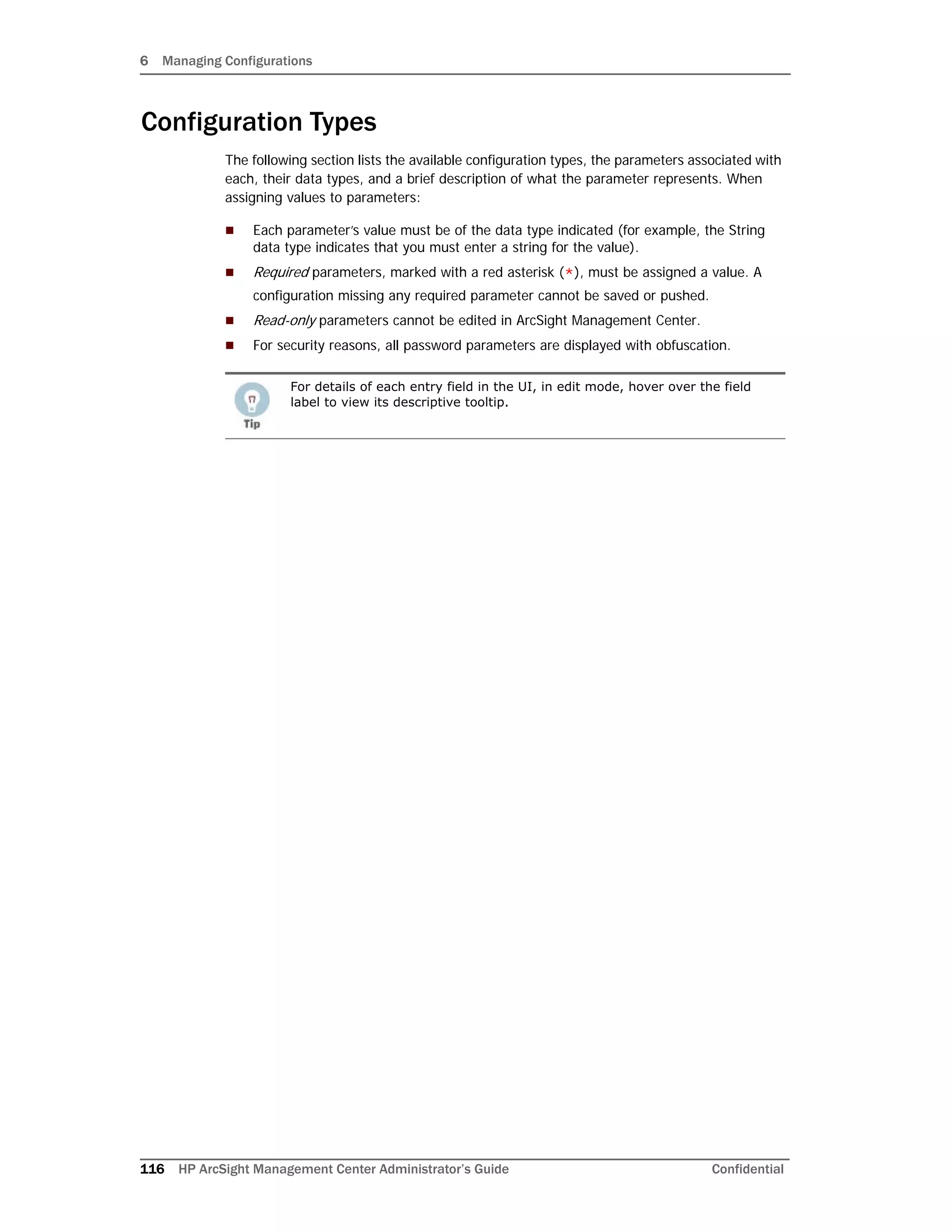 6 Managing Configurations
116 HP ArcSight Management Center Administrator’s Guide Confidential
Configuration Types
The following section lists the available configuration types, the parameters associated with
each, their data types, and a brief description of what the parameter represents. When
assigning values to parameters:
 Each parameter’s value must be of the data type indicated (for example, the String
data type indicates that you must enter a string for the value).
 Required parameters, marked with a red asterisk (*), must be assigned a value. A
configuration missing any required parameter cannot be saved or pushed.
 Read-only parameters cannot be edited in ArcSight Management Center.
 For security reasons, all password parameters are displayed with obfuscation.
For details of each entry field in the UI, in edit mode, hover over the field
label to view its descriptive tooltip.
 