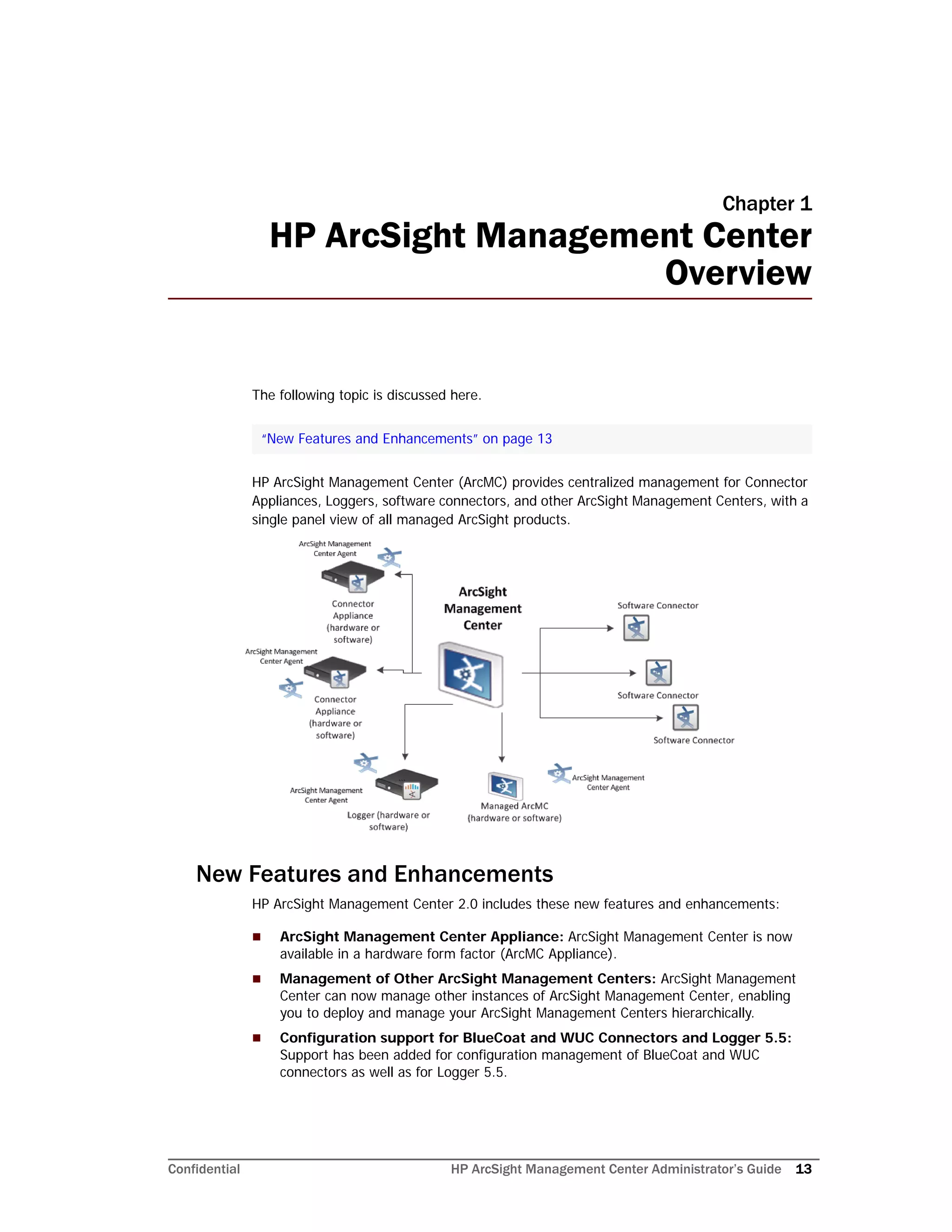 Confidential HP ArcSight Management Center Administrator’s Guide 13
Chapter 1
HP ArcSight Management Center
Overview
The following topic is discussed here.
HP ArcSight Management Center (ArcMC) provides centralized management for Connector
Appliances, Loggers, software connectors, and other ArcSight Management Centers, with a
single panel view of all managed ArcSight products.
New Features and Enhancements
HP ArcSight Management Center 2.0 includes these new features and enhancements:
 ArcSight Management Center Appliance: ArcSight Management Center is now
available in a hardware form factor (ArcMC Appliance).
 Management of Other ArcSight Management Centers: ArcSight Management
Center can now manage other instances of ArcSight Management Center, enabling
you to deploy and manage your ArcSight Management Centers hierarchically.
 Configuration support for BlueCoat and WUC Connectors and Logger 5.5:
Support has been added for configuration management of BlueCoat and WUC
connectors as well as for Logger 5.5.
“New Features and Enhancements” on page 13
 