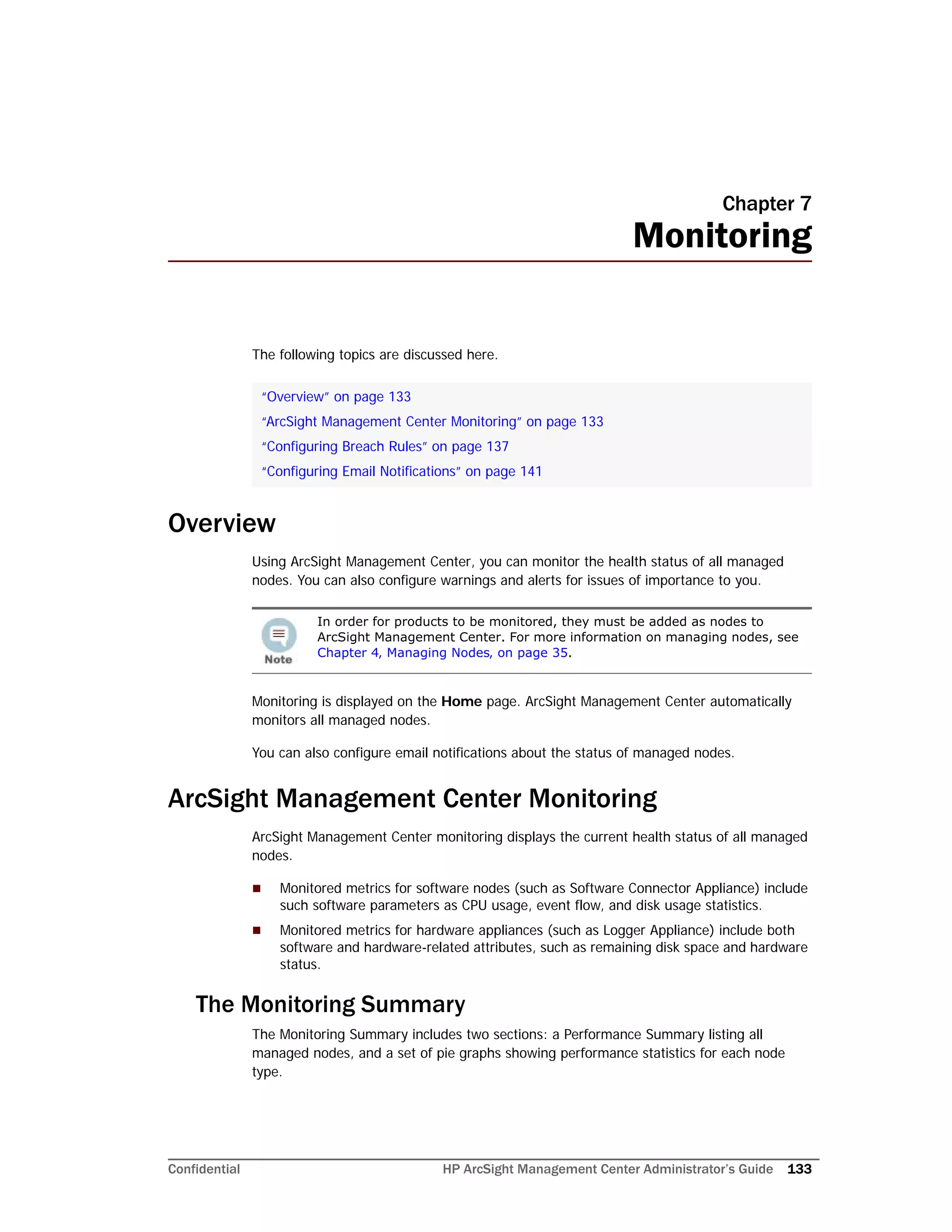 Confidential HP ArcSight Management Center Administrator’s Guide 133
Chapter 7
Monitoring
The following topics are discussed here.
Overview
Using ArcSight Management Center, you can monitor the health status of all managed
nodes. You can also configure warnings and alerts for issues of importance to you.
Monitoring is displayed on the Home page. ArcSight Management Center automatically
monitors all managed nodes.
You can also configure email notifications about the status of managed nodes.
ArcSight Management Center Monitoring
ArcSight Management Center monitoring displays the current health status of all managed
nodes.
 Monitored metrics for software nodes (such as Software Connector Appliance) include
such software parameters as CPU usage, event flow, and disk usage statistics.
 Monitored metrics for hardware appliances (such as Logger Appliance) include both
software and hardware-related attributes, such as remaining disk space and hardware
status.
The Monitoring Summary
The Monitoring Summary includes two sections: a Performance Summary listing all
managed nodes, and a set of pie graphs showing performance statistics for each node
type.
“Overview” on page 133
“ArcSight Management Center Monitoring” on page 133
“Configuring Breach Rules” on page 137
“Configuring Email Notifications” on page 141
In order for products to be monitored, they must be added as nodes to
ArcSight Management Center. For more information on managing nodes, see
Chapter 4‚ Managing Nodes‚ on page 35.
 
