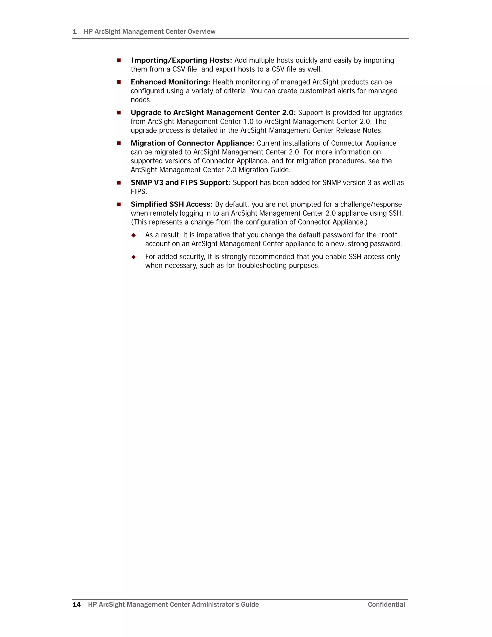 1 HP ArcSight Management Center Overview
14 HP ArcSight Management Center Administrator’s Guide Confidential
 Importing/Exporting Hosts: Add multiple hosts quickly and easily by importing
them from a CSV file, and export hosts to a CSV file as well.
 Enhanced Monitoring: Health monitoring of managed ArcSight products can be
configured using a variety of criteria. You can create customized alerts for managed
nodes.
 Upgrade to ArcSight Management Center 2.0: Support is provided for upgrades
from ArcSight Management Center 1.0 to ArcSight Management Center 2.0. The
upgrade process is detailed in the ArcSight Management Center Release Notes.
 Migration of Connector Appliance: Current installations of Connector Appliance
can be migrated to ArcSight Management Center 2.0. For more information on
supported versions of Connector Appliance, and for migration procedures, see the
ArcSight Management Center 2.0 Migration Guide.
 SNMP V3 and FIPS Support: Support has been added for SNMP version 3 as well as
FIPS.
 Simplified SSH Access: By default, you are not prompted for a challenge/response
when remotely logging in to an ArcSight Management Center 2.0 appliance using SSH.
(This represents a change from the configuration of Connector Appliance.)
 As a result, it is imperative that you change the default password for the “root”
account on an ArcSight Management Center appliance to a new, strong password.
 For added security, it is strongly recommended that you enable SSH access only
when necessary, such as for troubleshooting purposes.
 
