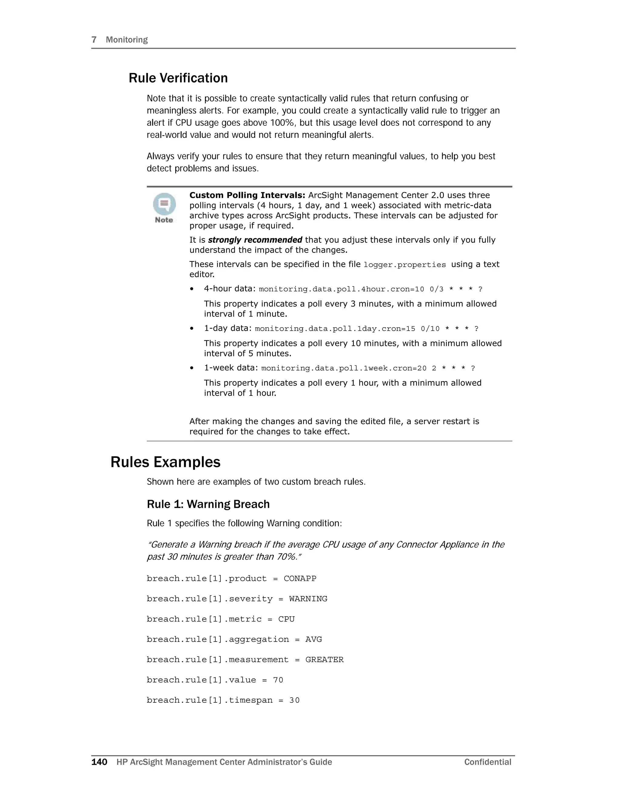 7 Monitoring
140 HP ArcSight Management Center Administrator’s Guide Confidential
Rule Verification
Note that it is possible to create syntactically valid rules that return confusing or
meaningless alerts. For example, you could create a syntactically valid rule to trigger an
alert if CPU usage goes above 100%, but this usage level does not correspond to any
real-world value and would not return meaningful alerts.
Always verify your rules to ensure that they return meaningful values, to help you best
detect problems and issues.
Rules Examples
Shown here are examples of two custom breach rules.
Rule 1: Warning Breach
Rule 1 specifies the following Warning condition:
“Generate a Warning breach if the average CPU usage of any Connector Appliance in the
past 30 minutes is greater than 70%.”
breach.rule[1].product = CONAPP
breach.rule[1].severity = WARNING
breach.rule[1].metric = CPU
breach.rule[1].aggregation = AVG
breach.rule[1].measurement = GREATER
breach.rule[1].value = 70
breach.rule[1].timespan = 30
Custom Polling Intervals: ArcSight Management Center 2.0 uses three
polling intervals (4 hours, 1 day, and 1 week) associated with metric-data
archive types across ArcSight products. These intervals can be adjusted for
proper usage, if required.
It is strongly recommended that you adjust these intervals only if you fully
understand the impact of the changes.
These intervals can be specified in the file logger.properties using a text
editor.
• 4-hour data: monitoring.data.poll.4hour.cron=10 0/3 * * * ?
This property indicates a poll every 3 minutes, with a minimum allowed
interval of 1 minute.
• 1-day data: monitoring.data.poll.1day.cron=15 0/10 * * * ?
This property indicates a poll every 10 minutes, with a minimum allowed
interval of 5 minutes.
• 1-week data: monitoring.data.poll.1week.cron=20 2 * * * ?
This property indicates a poll every 1 hour, with a minimum allowed
interval of 1 hour.
After making the changes and saving the edited file, a server restart is
required for the changes to take effect.
 