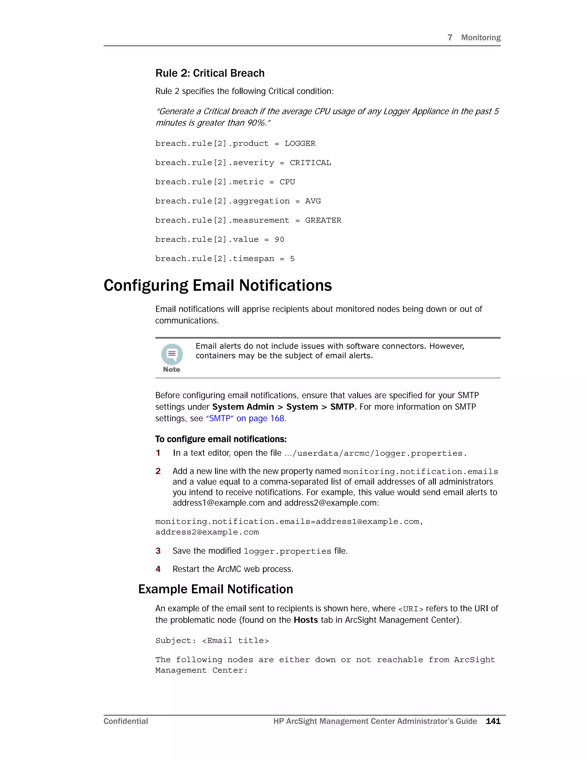 7 Monitoring
Confidential HP ArcSight Management Center Administrator’s Guide 141
Rule 2: Critical Breach
Rule 2 specifies the following Critical condition:
“Generate a Critical breach if the average CPU usage of any Logger Appliance in the past 5
minutes is greater than 90%.”
breach.rule[2].product = LOGGER
breach.rule[2].severity = CRITICAL
breach.rule[2].metric = CPU
breach.rule[2].aggregation = AVG
breach.rule[2].measurement = GREATER
breach.rule[2].value = 90
breach.rule[2].timespan = 5
Configuring Email Notifications
Email notifications will apprise recipients about monitored nodes being down or out of
communications.
Before configuring email notifications, ensure that values are specified for your SMTP
settings under System Admin > System > SMTP. For more information on SMTP
settings, see “SMTP” on page 168.
To configure email notifications:
1 In a text editor, open the file .../userdata/arcmc/logger.properties.
2 Add a new line with the new property named monitoring.notification.emails
and a value equal to a comma-separated list of email addresses of all administrators
you intend to receive notifications. For example, this value would send email alerts to
address1@example.com and address2@example.com:
monitoring.notification.emails=address1@example.com,
address2@example.com
3 Save the modified logger.properties file.
4 Restart the ArcMC web process.
Example Email Notification
An example of the email sent to recipients is shown here, where <URI> refers to the URI of
the problematic node (found on the Hosts tab in ArcSight Management Center).
Subject: <Email title>
The following nodes are either down or not reachable from ArcSight
Management Center:
Email alerts do not include issues with software connectors. However,
containers may be the subject of email alerts.
 