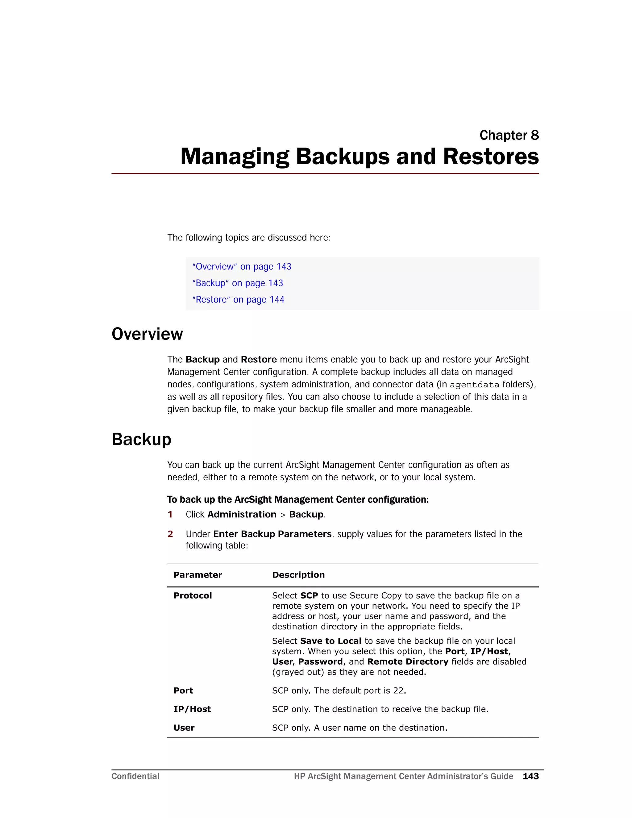 Confidential HP ArcSight Management Center Administrator’s Guide 143
Chapter 8
Managing Backups and Restores
The following topics are discussed here:
Overview
The Backup and Restore menu items enable you to back up and restore your ArcSight
Management Center configuration. A complete backup includes all data on managed
nodes, configurations, system administration, and connector data (in agentdata folders),
as well as all repository files. You can also choose to include a selection of this data in a
given backup file, to make your backup file smaller and more manageable.
Backup
You can back up the current ArcSight Management Center configuration as often as
needed, either to a remote system on the network, or to your local system.
To back up the ArcSight Management Center configuration:
1 Click Administration > Backup.
2 Under Enter Backup Parameters, supply values for the parameters listed in the
following table:
“Overview” on page 143
“Backup” on page 143
“Restore” on page 144
Parameter Description
Protocol Select SCP to use Secure Copy to save the backup file on a
remote system on your network. You need to specify the IP
address or host, your user name and password, and the
destination directory in the appropriate fields.
Select Save to Local to save the backup file on your local
system. When you select this option, the Port, IP/Host,
User, Password, and Remote Directory fields are disabled
(grayed out) as they are not needed.
Port SCP only. The default port is 22.
IP/Host SCP only. The destination to receive the backup file.
User SCP only. A user name on the destination.
 