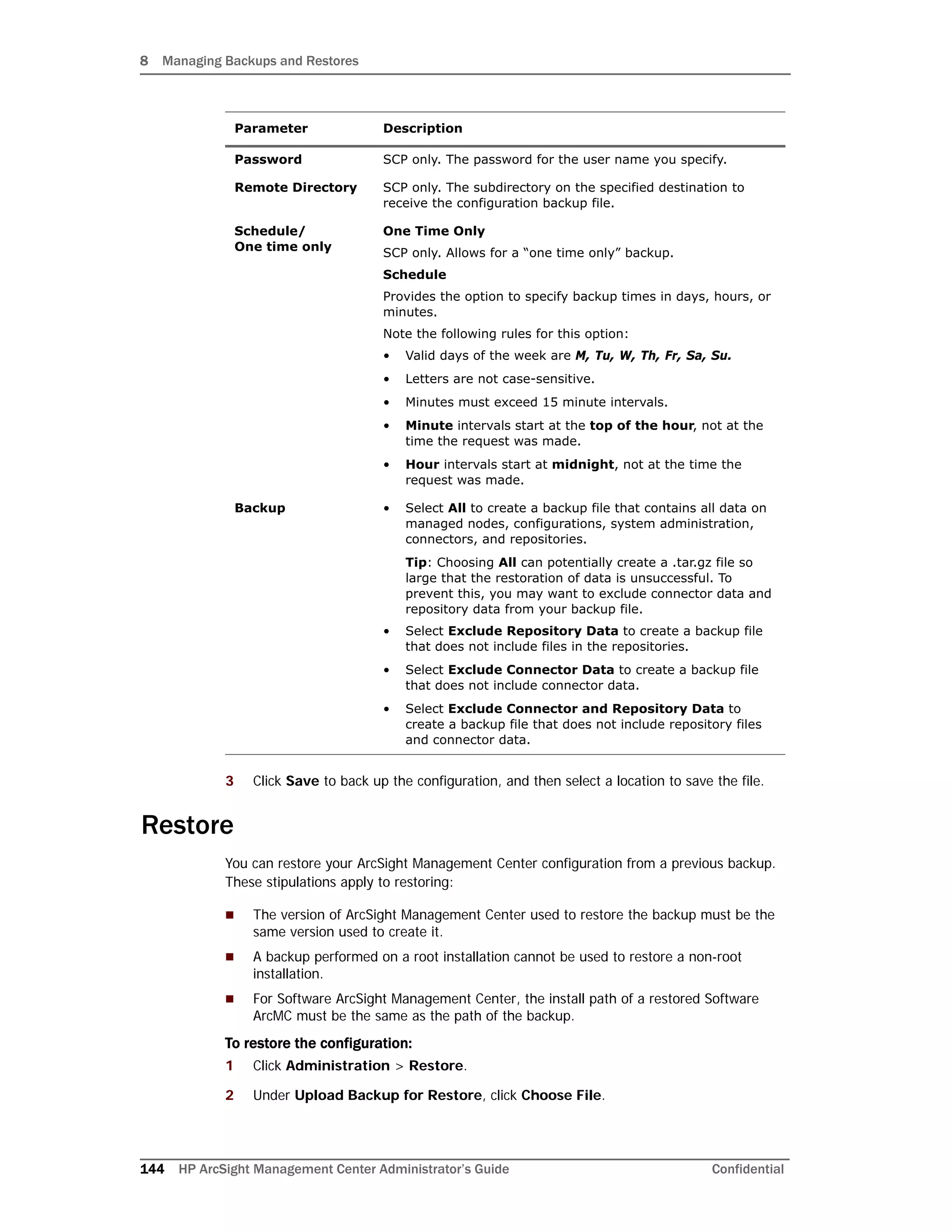 8 Managing Backups and Restores
144 HP ArcSight Management Center Administrator’s Guide Confidential
3 Click Save to back up the configuration, and then select a location to save the file.
Restore
You can restore your ArcSight Management Center configuration from a previous backup.
These stipulations apply to restoring:
 The version of ArcSight Management Center used to restore the backup must be the
same version used to create it.
 A backup performed on a root installation cannot be used to restore a non-root
installation.
 For Software ArcSight Management Center, the install path of a restored Software
ArcMC must be the same as the path of the backup.
To restore the configuration:
1 Click Administration > Restore.
2 Under Upload Backup for Restore, click Choose File.
Password SCP only. The password for the user name you specify.
Remote Directory SCP only. The subdirectory on the specified destination to
receive the configuration backup file.
Schedule/
One time only
One Time Only
SCP only. Allows for a “one time only” backup.
Schedule
Provides the option to specify backup times in days, hours, or
minutes.
Note the following rules for this option:
• Valid days of the week are M, Tu, W, Th, Fr, Sa, Su.
• Letters are not case-sensitive.
• Minutes must exceed 15 minute intervals.
• Minute intervals start at the top of the hour, not at the
time the request was made.
• Hour intervals start at midnight, not at the time the
request was made.
Backup • Select All to create a backup file that contains all data on
managed nodes, configurations, system administration,
connectors, and repositories.
Tip: Choosing All can potentially create a .tar.gz file so
large that the restoration of data is unsuccessful. To
prevent this, you may want to exclude connector data and
repository data from your backup file.
• Select Exclude Repository Data to create a backup file
that does not include files in the repositories.
• Select Exclude Connector Data to create a backup file
that does not include connector data.
• Select Exclude Connector and Repository Data to
create a backup file that does not include repository files
and connector data.
Parameter Description
 