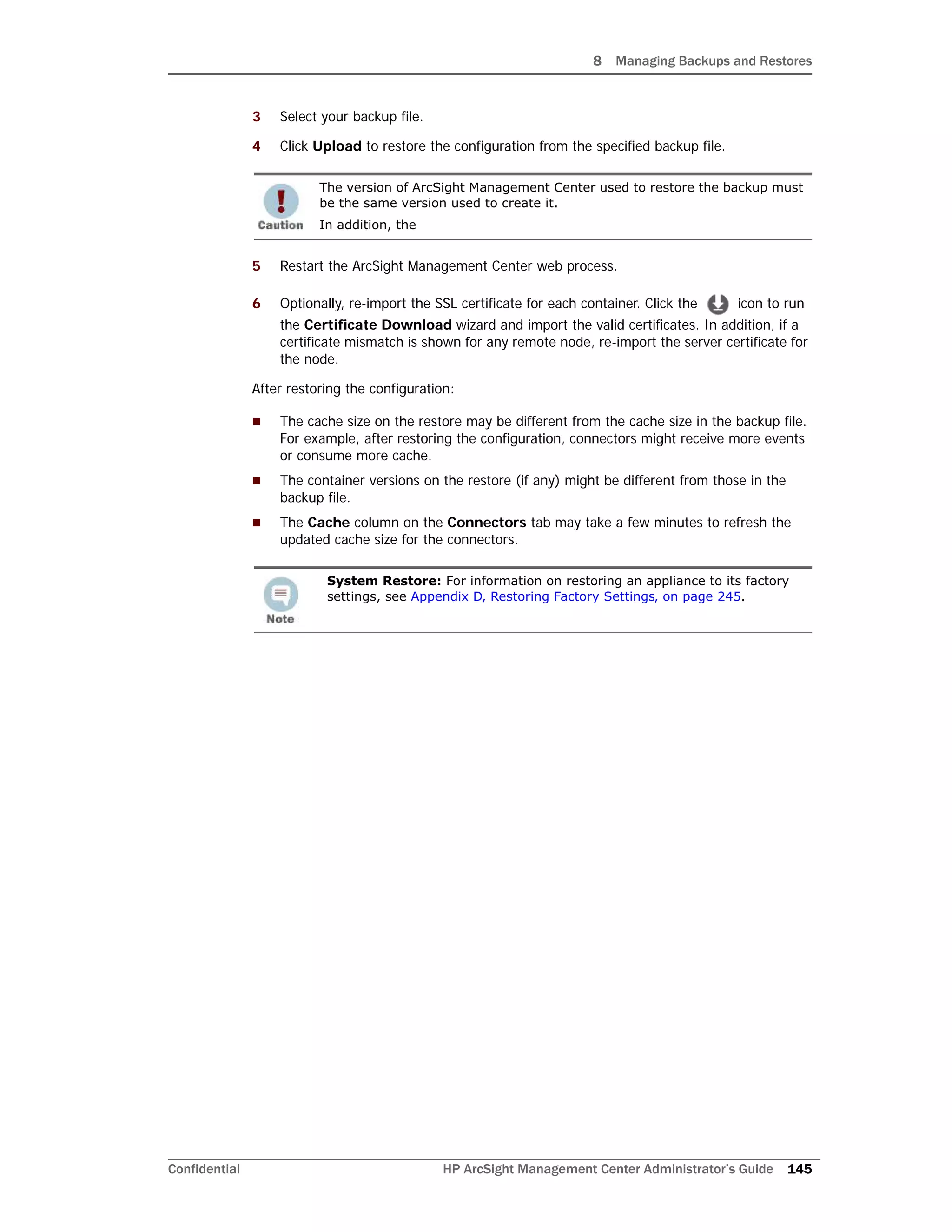8 Managing Backups and Restores
Confidential HP ArcSight Management Center Administrator’s Guide 145
3 Select your backup file.
4 Click Upload to restore the configuration from the specified backup file.
5 Restart the ArcSight Management Center web process.
6 Optionally, re-import the SSL certificate for each container. Click the icon to run
the Certificate Download wizard and import the valid certificates. In addition, if a
certificate mismatch is shown for any remote node, re-import the server certificate for
the node.
After restoring the configuration:
 The cache size on the restore may be different from the cache size in the backup file.
For example, after restoring the configuration, connectors might receive more events
or consume more cache.
 The container versions on the restore (if any) might be different from those in the
backup file.
 The Cache column on the Connectors tab may take a few minutes to refresh the
updated cache size for the connectors.
The version of ArcSight Management Center used to restore the backup must
be the same version used to create it.
In addition, the
System Restore: For information on restoring an appliance to its factory
settings, see Appendix D‚ Restoring Factory Settings‚ on page 245.
 