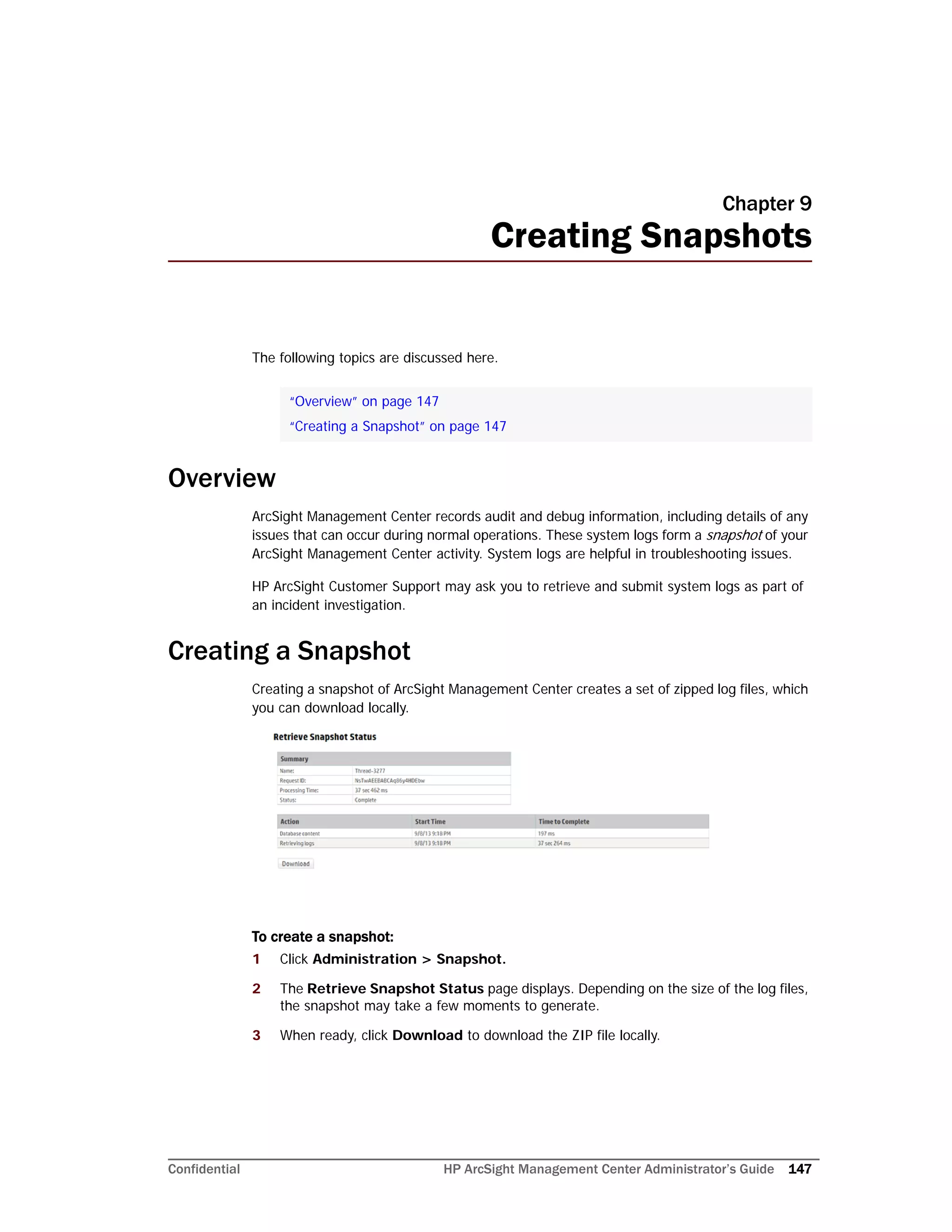 Confidential HP ArcSight Management Center Administrator’s Guide 147
Chapter 9
Creating Snapshots
The following topics are discussed here.
Overview
ArcSight Management Center records audit and debug information, including details of any
issues that can occur during normal operations. These system logs form a snapshot of your
ArcSight Management Center activity. System logs are helpful in troubleshooting issues.
HP ArcSight Customer Support may ask you to retrieve and submit system logs as part of
an incident investigation.
Creating a Snapshot
Creating a snapshot of ArcSight Management Center creates a set of zipped log files, which
you can download locally.
To create a snapshot:
1 Click Administration > Snapshot.
2 The Retrieve Snapshot Status page displays. Depending on the size of the log files,
the snapshot may take a few moments to generate.
3 When ready, click Download to download the ZIP file locally.
“Overview” on page 147
“Creating a Snapshot” on page 147
 