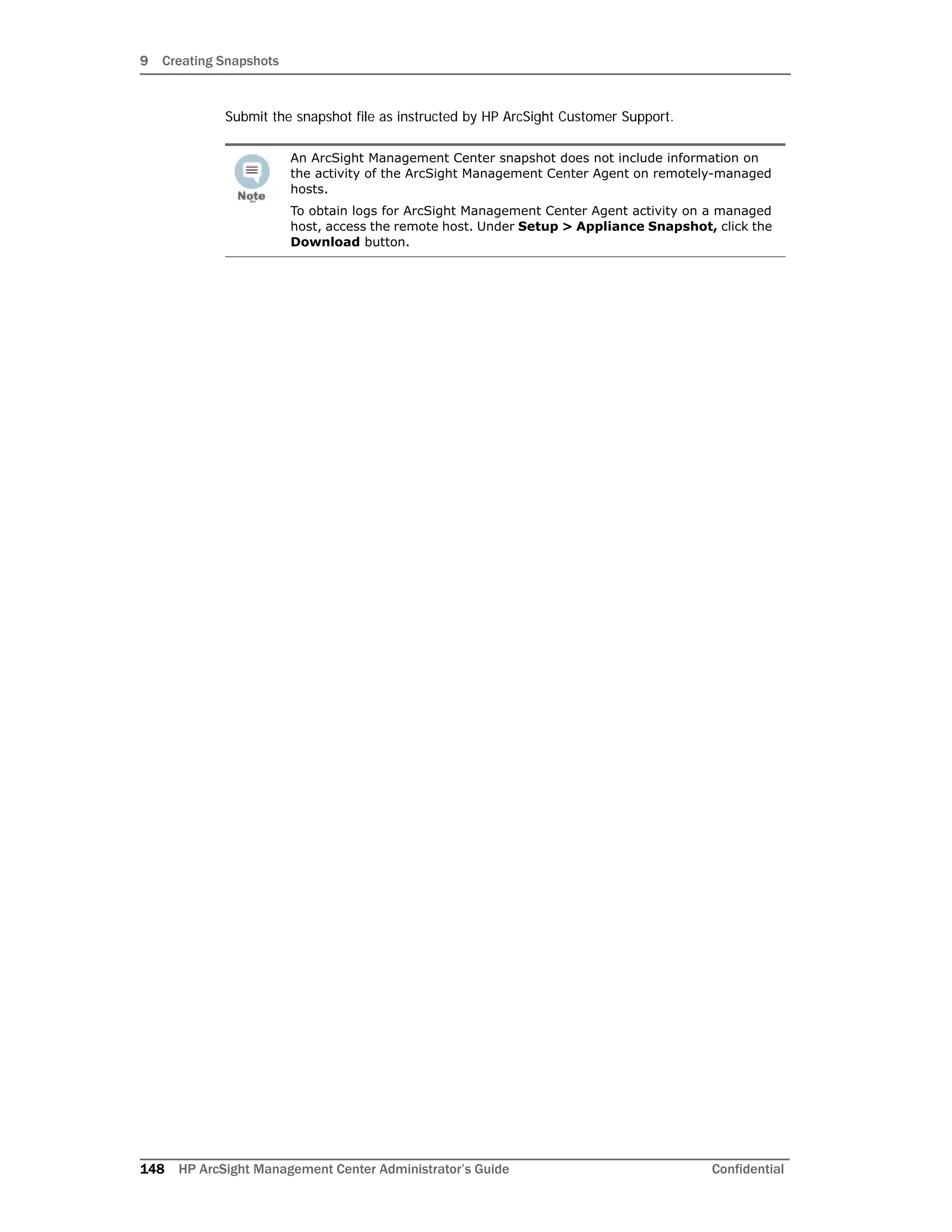 9 Creating Snapshots
148 HP ArcSight Management Center Administrator’s Guide Confidential
Submit the snapshot file as instructed by HP ArcSight Customer Support.
Arc
An ArcSight Management Center snapshot does not include information on
the activity of the ArcSight Management Center Agent on remotely-managed
hosts.
To obtain logs for ArcSight Management Center Agent activity on a managed
host, access the remote host. Under Setup > Appliance Snapshot, click the
Download button.
 