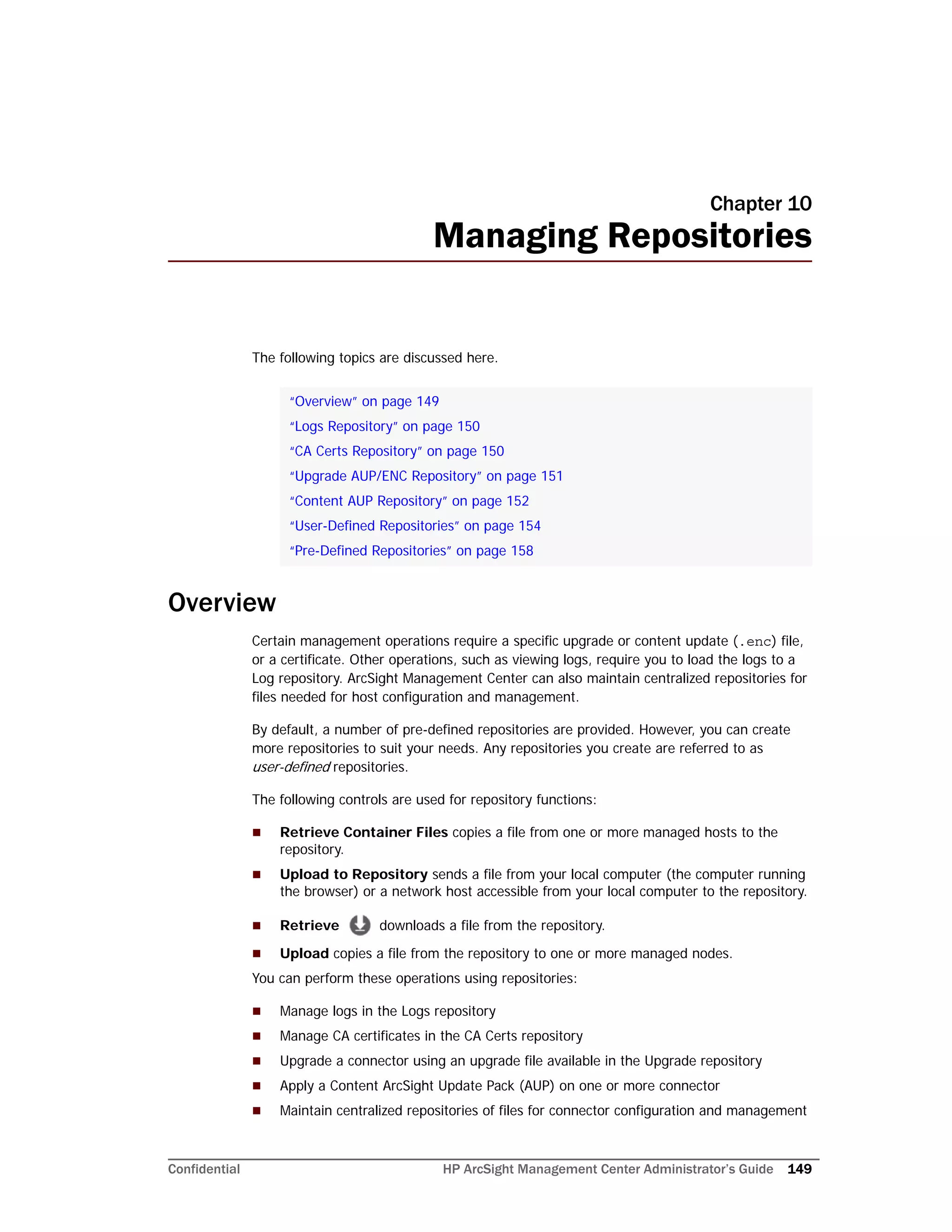 Confidential HP ArcSight Management Center Administrator’s Guide 149
Chapter 10
Managing Repositories
The following topics are discussed here.
Overview
Certain management operations require a specific upgrade or content update (.enc) file,
or a certificate. Other operations, such as viewing logs, require you to load the logs to a
Log repository. ArcSight Management Center can also maintain centralized repositories for
files needed for host configuration and management.
By default, a number of pre-defined repositories are provided. However, you can create
more repositories to suit your needs. Any repositories you create are referred to as
user-defined repositories.
The following controls are used for repository functions:
 Retrieve Container Files copies a file from one or more managed hosts to the
repository.
 Upload to Repository sends a file from your local computer (the computer running
the browser) or a network host accessible from your local computer to the repository.
 Retrieve downloads a file from the repository.
 Upload copies a file from the repository to one or more managed nodes.
You can perform these operations using repositories:
 Manage logs in the Logs repository
 Manage CA certificates in the CA Certs repository
 Upgrade a connector using an upgrade file available in the Upgrade repository
 Apply a Content ArcSight Update Pack (AUP) on one or more connector
 Maintain centralized repositories of files for connector configuration and management
“Overview” on page 149
“Logs Repository” on page 150
“CA Certs Repository” on page 150
“Upgrade AUP/ENC Repository” on page 151
“Content AUP Repository” on page 152
“User-Defined Repositories” on page 154
“Pre-Defined Repositories” on page 158
 