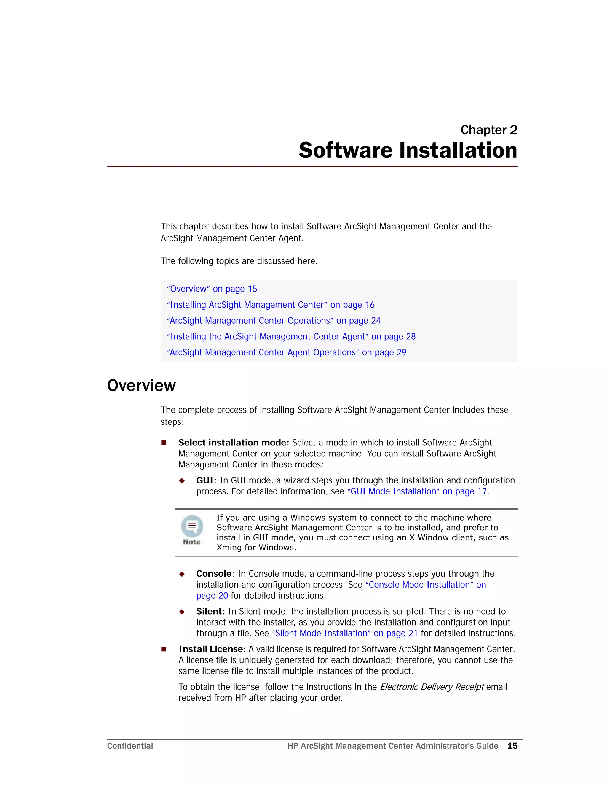 Confidential HP ArcSight Management Center Administrator’s Guide 15
Chapter 2
Software Installation
This chapter describes how to install Software ArcSight Management Center and the
ArcSight Management Center Agent.
The following topics are discussed here.
Overview
The complete process of installing Software ArcSight Management Center includes these
steps:
 Select installation mode: Select a mode in which to install Software ArcSight
Management Center on your selected machine. You can install Software ArcSight
Management Center in these modes:
 GUI: In GUI mode, a wizard steps you through the installation and configuration
process. For detailed information, see “GUI Mode Installation” on page 17.
 Console: In Console mode, a command-line process steps you through the
installation and configuration process. See “Console Mode Installation” on
page 20 for detailed instructions.
 Silent: In Silent mode, the installation process is scripted. There is no need to
interact with the installer, as you provide the installation and configuration input
through a file. See “Silent Mode Installation” on page 21 for detailed instructions.
 Install License: A valid license is required for Software ArcSight Management Center.
A license file is uniquely generated for each download; therefore, you cannot use the
same license file to install multiple instances of the product.
To obtain the license, follow the instructions in the Electronic Delivery Receipt email
received from HP after placing your order.
“Overview” on page 15
“Installing ArcSight Management Center” on page 16
“ArcSight Management Center Operations” on page 24
“Installing the ArcSight Management Center Agent” on page 28
“ArcSight Management Center Agent Operations” on page 29
If you are using a Windows system to connect to the machine where
Software ArcSight Management Center is to be installed, and prefer to
install in GUI mode, you must connect using an X Window client, such as
Xming for Windows.
 