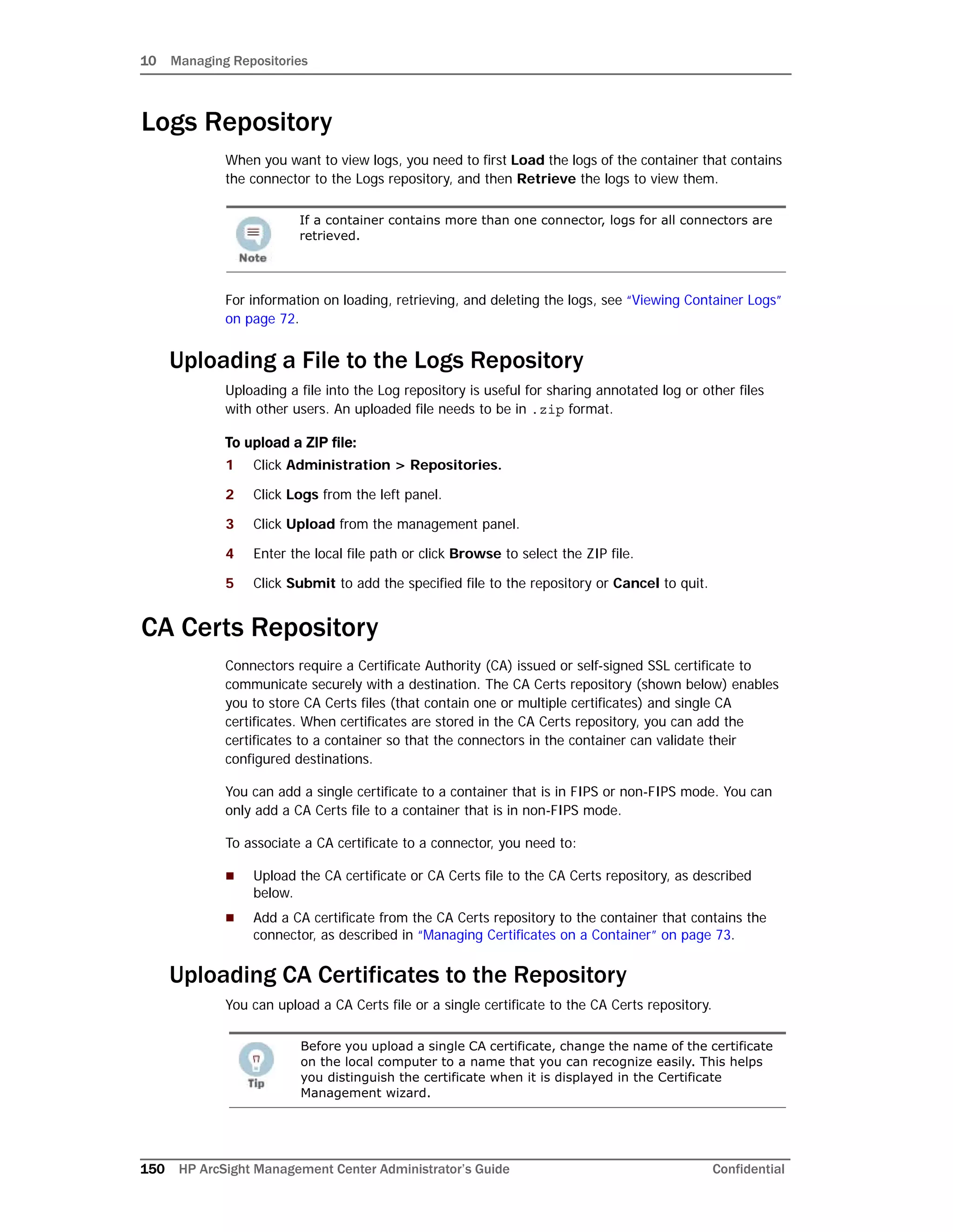 10 Managing Repositories
150 HP ArcSight Management Center Administrator’s Guide Confidential
Logs Repository
When you want to view logs, you need to first Load the logs of the container that contains
the connector to the Logs repository, and then Retrieve the logs to view them.
For information on loading, retrieving, and deleting the logs, see “Viewing Container Logs”
on page 72.
Uploading a File to the Logs Repository
Uploading a file into the Log repository is useful for sharing annotated log or other files
with other users. An uploaded file needs to be in .zip format.
To upload a ZIP file:
1 Click Administration > Repositories.
2 Click Logs from the left panel.
3 Click Upload from the management panel.
4 Enter the local file path or click Browse to select the ZIP file.
5 Click Submit to add the specified file to the repository or Cancel to quit.
CA Certs Repository
Connectors require a Certificate Authority (CA) issued or self-signed SSL certificate to
communicate securely with a destination. The CA Certs repository (shown below) enables
you to store CA Certs files (that contain one or multiple certificates) and single CA
certificates. When certificates are stored in the CA Certs repository, you can add the
certificates to a container so that the connectors in the container can validate their
configured destinations.
You can add a single certificate to a container that is in FIPS or non-FIPS mode. You can
only add a CA Certs file to a container that is in non-FIPS mode.
To associate a CA certificate to a connector, you need to:
 Upload the CA certificate or CA Certs file to the CA Certs repository, as described
below.
 Add a CA certificate from the CA Certs repository to the container that contains the
connector, as described in “Managing Certificates on a Container” on page 73.
Uploading CA Certificates to the Repository
You can upload a CA Certs file or a single certificate to the CA Certs repository.
If a container contains more than one connector, logs for all connectors are
retrieved.
Before you upload a single CA certificate, change the name of the certificate
on the local computer to a name that you can recognize easily. This helps
you distinguish the certificate when it is displayed in the Certificate
Management wizard.
 