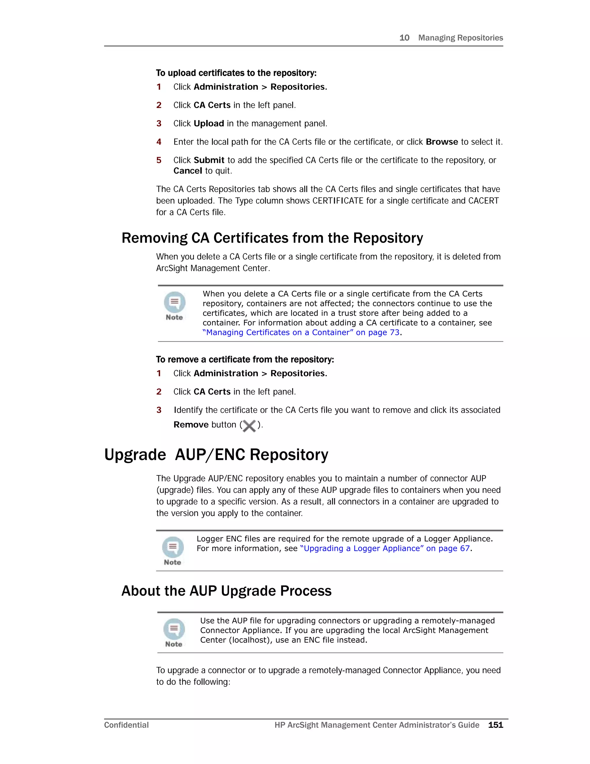 10 Managing Repositories
Confidential HP ArcSight Management Center Administrator’s Guide 151
To upload certificates to the repository:
1 Click Administration > Repositories.
2 Click CA Certs in the left panel.
3 Click Upload in the management panel.
4 Enter the local path for the CA Certs file or the certificate, or click Browse to select it.
5 Click Submit to add the specified CA Certs file or the certificate to the repository, or
Cancel to quit.
The CA Certs Repositories tab shows all the CA Certs files and single certificates that have
been uploaded. The Type column shows CERTIFICATE for a single certificate and CACERT
for a CA Certs file.
Removing CA Certificates from the Repository
When you delete a CA Certs file or a single certificate from the repository, it is deleted from
ArcSight Management Center.
To remove a certificate from the repository:
1 Click Administration > Repositories.
2 Click CA Certs in the left panel.
3 Identify the certificate or the CA Certs file you want to remove and click its associated
Remove button ( ).
Upgrade AUP/ENC Repository
The Upgrade AUP/ENC repository enables you to maintain a number of connector AUP
(upgrade) files. You can apply any of these AUP upgrade files to containers when you need
to upgrade to a specific version. As a result, all connectors in a container are upgraded to
the version you apply to the container.
About the AUP Upgrade Process
To upgrade a connector or to upgrade a remotely-managed Connector Appliance, you need
to do the following:
When you delete a CA Certs file or a single certificate from the CA Certs
repository, containers are not affected; the connectors continue to use the
certificates, which are located in a trust store after being added to a
container. For information about adding a CA certificate to a container, see
“Managing Certificates on a Container” on page 73.
Logger ENC files are required for the remote upgrade of a Logger Appliance.
For more information, see “Upgrading a Logger Appliance” on page 67.
Use the AUP file for upgrading connectors or upgrading a remotely-managed
Connector Appliance. If you are upgrading the local ArcSight Management
Center (localhost), use an ENC file instead.
 