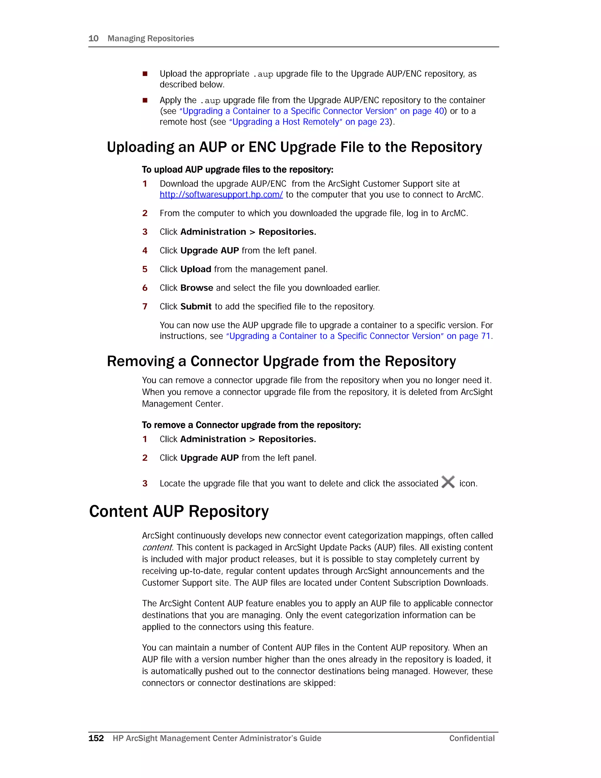 10 Managing Repositories
152 HP ArcSight Management Center Administrator’s Guide Confidential
 Upload the appropriate .aup upgrade file to the Upgrade AUP/ENC repository, as
described below.
 Apply the .aup upgrade file from the Upgrade AUP/ENC repository to the container
(see “Upgrading a Container to a Specific Connector Version” on page 40) or to a
remote host (see “Upgrading a Host Remotely” on page 23).
Uploading an AUP or ENC Upgrade File to the Repository
To upload AUP upgrade files to the repository:
1 Download the upgrade AUP/ENC from the ArcSight Customer Support site at
http://softwaresupport.hp.com/ to the computer that you use to connect to ArcMC.
2 From the computer to which you downloaded the upgrade file, log in to ArcMC.
3 Click Administration > Repositories.
4 Click Upgrade AUP from the left panel.
5 Click Upload from the management panel.
6 Click Browse and select the file you downloaded earlier.
7 Click Submit to add the specified file to the repository.
You can now use the AUP upgrade file to upgrade a container to a specific version. For
instructions, see “Upgrading a Container to a Specific Connector Version” on page 71.
Removing a Connector Upgrade from the Repository
You can remove a connector upgrade file from the repository when you no longer need it.
When you remove a connector upgrade file from the repository, it is deleted from ArcSight
Management Center.
To remove a Connector upgrade from the repository:
1 Click Administration > Repositories.
2 Click Upgrade AUP from the left panel.
3 Locate the upgrade file that you want to delete and click the associated icon.
Content AUP Repository
ArcSight continuously develops new connector event categorization mappings, often called
content. This content is packaged in ArcSight Update Packs (AUP) files. All existing content
is included with major product releases, but it is possible to stay completely current by
receiving up-to-date, regular content updates through ArcSight announcements and the
Customer Support site. The AUP files are located under Content Subscription Downloads.
The ArcSight Content AUP feature enables you to apply an AUP file to applicable connector
destinations that you are managing. Only the event categorization information can be
applied to the connectors using this feature.
You can maintain a number of Content AUP files in the Content AUP repository. When an
AUP file with a version number higher than the ones already in the repository is loaded, it
is automatically pushed out to the connector destinations being managed. However, these
connectors or connector destinations are skipped:
 