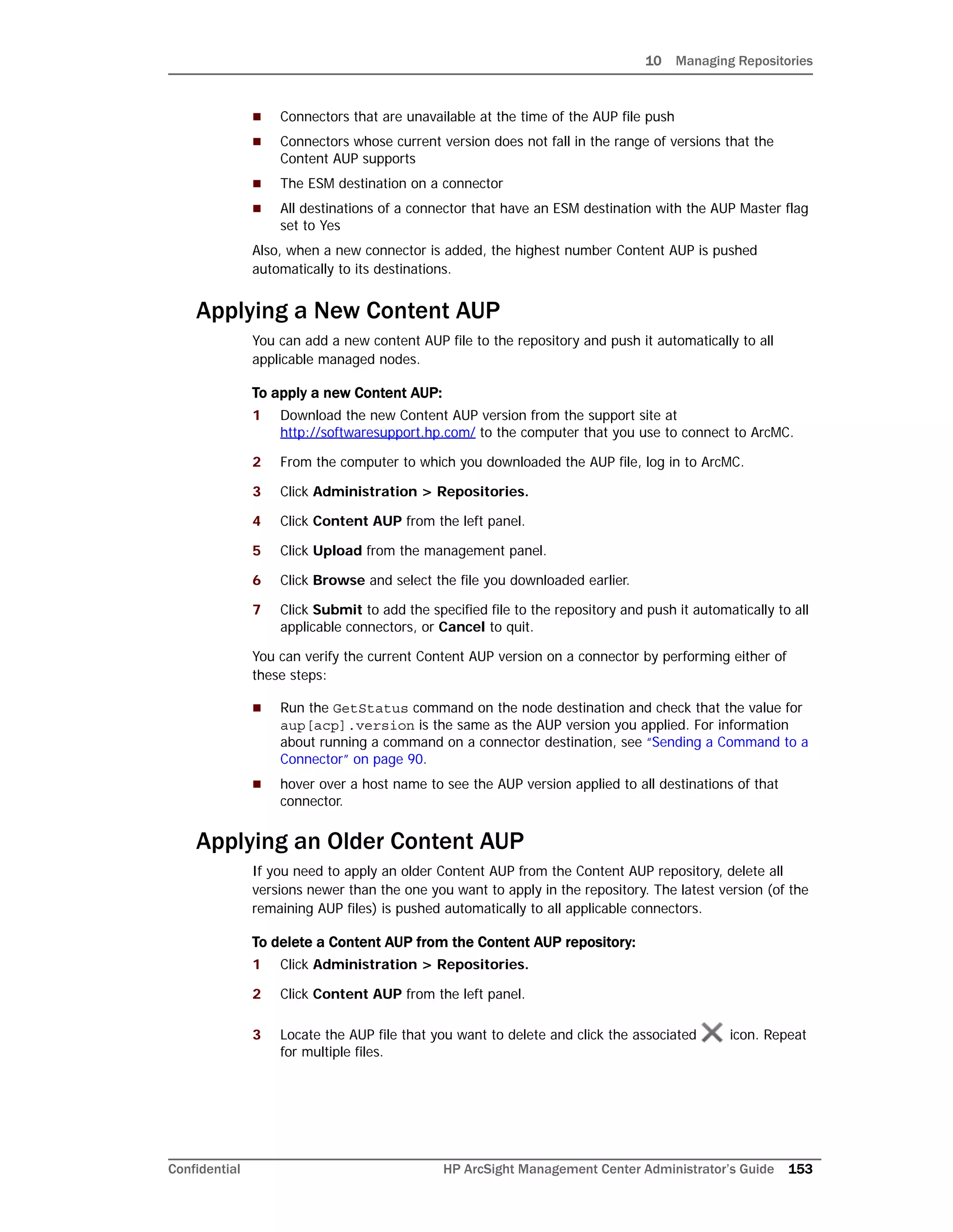 10 Managing Repositories
Confidential HP ArcSight Management Center Administrator’s Guide 153
 Connectors that are unavailable at the time of the AUP file push
 Connectors whose current version does not fall in the range of versions that the
Content AUP supports
 The ESM destination on a connector
 All destinations of a connector that have an ESM destination with the AUP Master flag
set to Yes
Also, when a new connector is added, the highest number Content AUP is pushed
automatically to its destinations.
Applying a New Content AUP
You can add a new content AUP file to the repository and push it automatically to all
applicable managed nodes.
To apply a new Content AUP:
1 Download the new Content AUP version from the support site at
http://softwaresupport.hp.com/ to the computer that you use to connect to ArcMC.
2 From the computer to which you downloaded the AUP file, log in to ArcMC.
3 Click Administration > Repositories.
4 Click Content AUP from the left panel.
5 Click Upload from the management panel.
6 Click Browse and select the file you downloaded earlier.
7 Click Submit to add the specified file to the repository and push it automatically to all
applicable connectors, or Cancel to quit.
You can verify the current Content AUP version on a connector by performing either of
these steps:
 Run the GetStatus command on the node destination and check that the value for
aup[acp].version is the same as the AUP version you applied. For information
about running a command on a connector destination, see “Sending a Command to a
Connector” on page 90.
 hover over a host name to see the AUP version applied to all destinations of that
connector.
Applying an Older Content AUP
If you need to apply an older Content AUP from the Content AUP repository, delete all
versions newer than the one you want to apply in the repository. The latest version (of the
remaining AUP files) is pushed automatically to all applicable connectors.
To delete a Content AUP from the Content AUP repository:
1 Click Administration > Repositories.
2 Click Content AUP from the left panel.
3 Locate the AUP file that you want to delete and click the associated icon. Repeat
for multiple files.
 