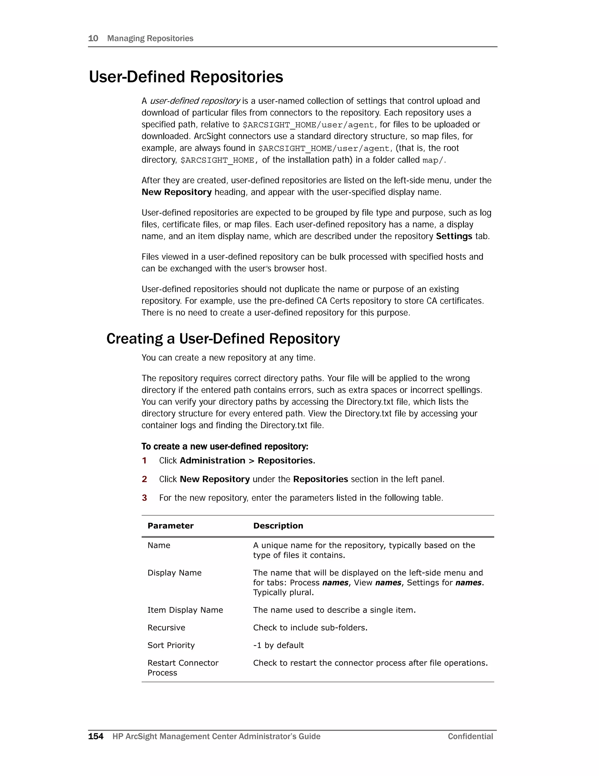 10 Managing Repositories
154 HP ArcSight Management Center Administrator’s Guide Confidential
User-Defined Repositories
A user-defined repository is a user-named collection of settings that control upload and
download of particular files from connectors to the repository. Each repository uses a
specified path, relative to $ARCSIGHT_HOME/user/agent, for files to be uploaded or
downloaded. ArcSight connectors use a standard directory structure, so map files, for
example, are always found in $ARCSIGHT_HOME/user/agent, (that is, the root
directory, $ARCSIGHT_HOME, of the installation path) in a folder called map/.
After they are created, user-defined repositories are listed on the left-side menu, under the
New Repository heading, and appear with the user-specified display name.
User-defined repositories are expected to be grouped by file type and purpose, such as log
files, certificate files, or map files. Each user-defined repository has a name, a display
name, and an item display name, which are described under the repository Settings tab.
Files viewed in a user-defined repository can be bulk processed with specified hosts and
can be exchanged with the user’s browser host.
User-defined repositories should not duplicate the name or purpose of an existing
repository. For example, use the pre-defined CA Certs repository to store CA certificates.
There is no need to create a user-defined repository for this purpose.
Creating a User-Defined Repository
You can create a new repository at any time.
The repository requires correct directory paths. Your file will be applied to the wrong
directory if the entered path contains errors, such as extra spaces or incorrect spellings.
You can verify your directory paths by accessing the Directory.txt file, which lists the
directory structure for every entered path. View the Directory.txt file by accessing your
container logs and finding the Directory.txt file.
To create a new user-defined repository:
1 Click Administration > Repositories.
2 Click New Repository under the Repositories section in the left panel.
3 For the new repository, enter the parameters listed in the following table.
Parameter Description
Name A unique name for the repository, typically based on the
type of files it contains.
Display Name The name that will be displayed on the left-side menu and
for tabs: Process names, View names, Settings for names.
Typically plural.
Item Display Name The name used to describe a single item.
Recursive Check to include sub-folders.
Sort Priority -1 by default
Restart Connector
Process
Check to restart the connector process after file operations.
 