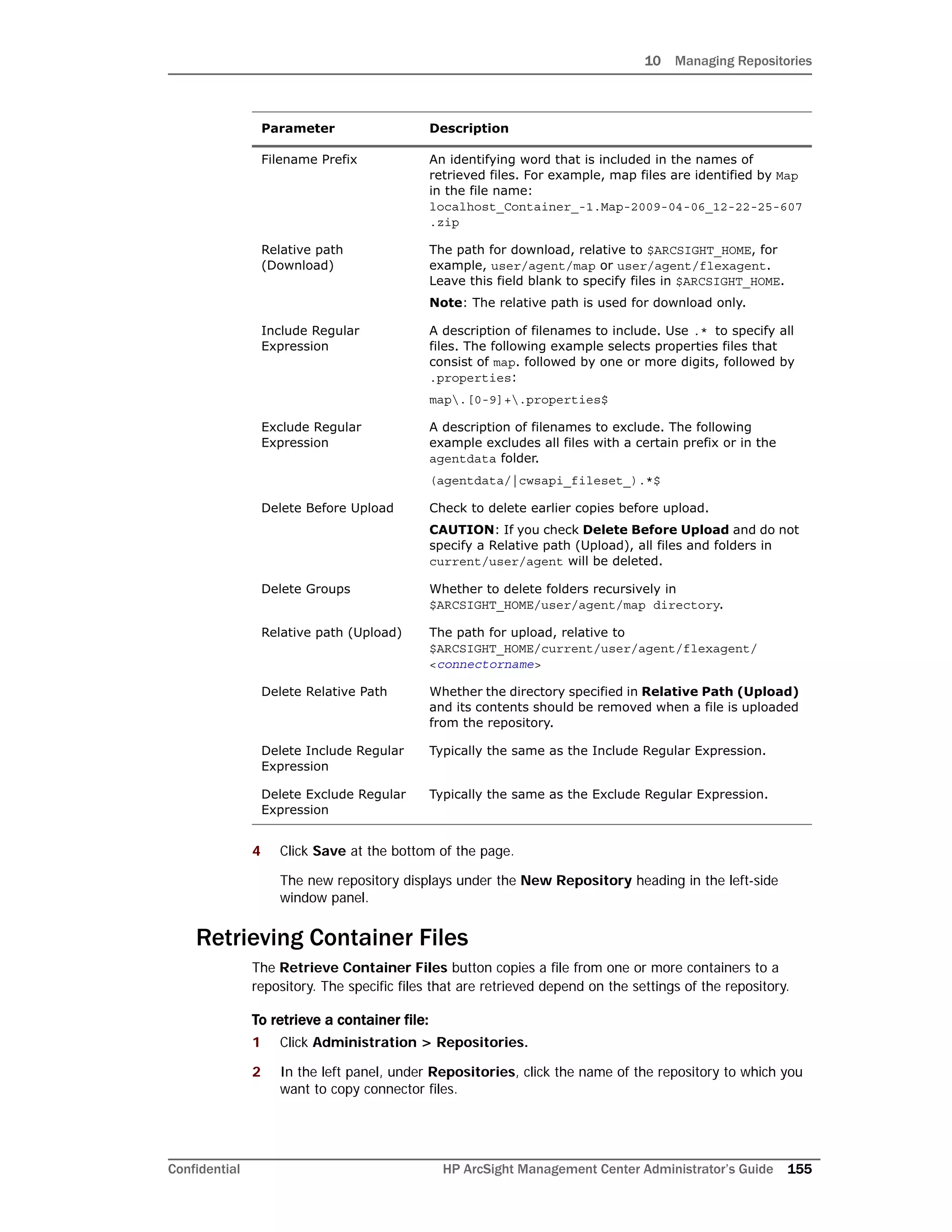10 Managing Repositories
Confidential HP ArcSight Management Center Administrator’s Guide 155
4 Click Save at the bottom of the page.
The new repository displays under the New Repository heading in the left-side
window panel.
Retrieving Container Files
The Retrieve Container Files button copies a file from one or more containers to a
repository. The specific files that are retrieved depend on the settings of the repository.
To retrieve a container file:
1 Click Administration > Repositories.
2 In the left panel, under Repositories, click the name of the repository to which you
want to copy connector files.
Filename Prefix An identifying word that is included in the names of
retrieved files. For example, map files are identified by Map
in the file name:
localhost_Container_-1.Map-2009-04-06_12-22-25-607
.zip
Relative path
(Download)
The path for download, relative to $ARCSIGHT_HOME, for
example, user/agent/map or user/agent/flexagent.
Leave this field blank to specify files in $ARCSIGHT_HOME.
Note: The relative path is used for download only.
Include Regular
Expression
A description of filenames to include. Use .* to specify all
files. The following example selects properties files that
consist of map. followed by one or more digits, followed by
.properties:
map.[0-9]+.properties$
Exclude Regular
Expression
A description of filenames to exclude. The following
example excludes all files with a certain prefix or in the
agentdata folder.
(agentdata/|cwsapi_fileset_).*$
Delete Before Upload Check to delete earlier copies before upload.
CAUTION: If you check Delete Before Upload and do not
specify a Relative path (Upload), all files and folders in
current/user/agent will be deleted.
Delete Groups Whether to delete folders recursively in
$ARCSIGHT_HOME/user/agent/map directory.
Relative path (Upload) The path for upload, relative to
$ARCSIGHT_HOME/current/user/agent/flexagent/
<connectorname>
Delete Relative Path Whether the directory specified in Relative Path (Upload)
and its contents should be removed when a file is uploaded
from the repository.
Delete Include Regular
Expression
Typically the same as the Include Regular Expression.
Delete Exclude Regular
Expression
Typically the same as the Exclude Regular Expression.
Parameter Description
 