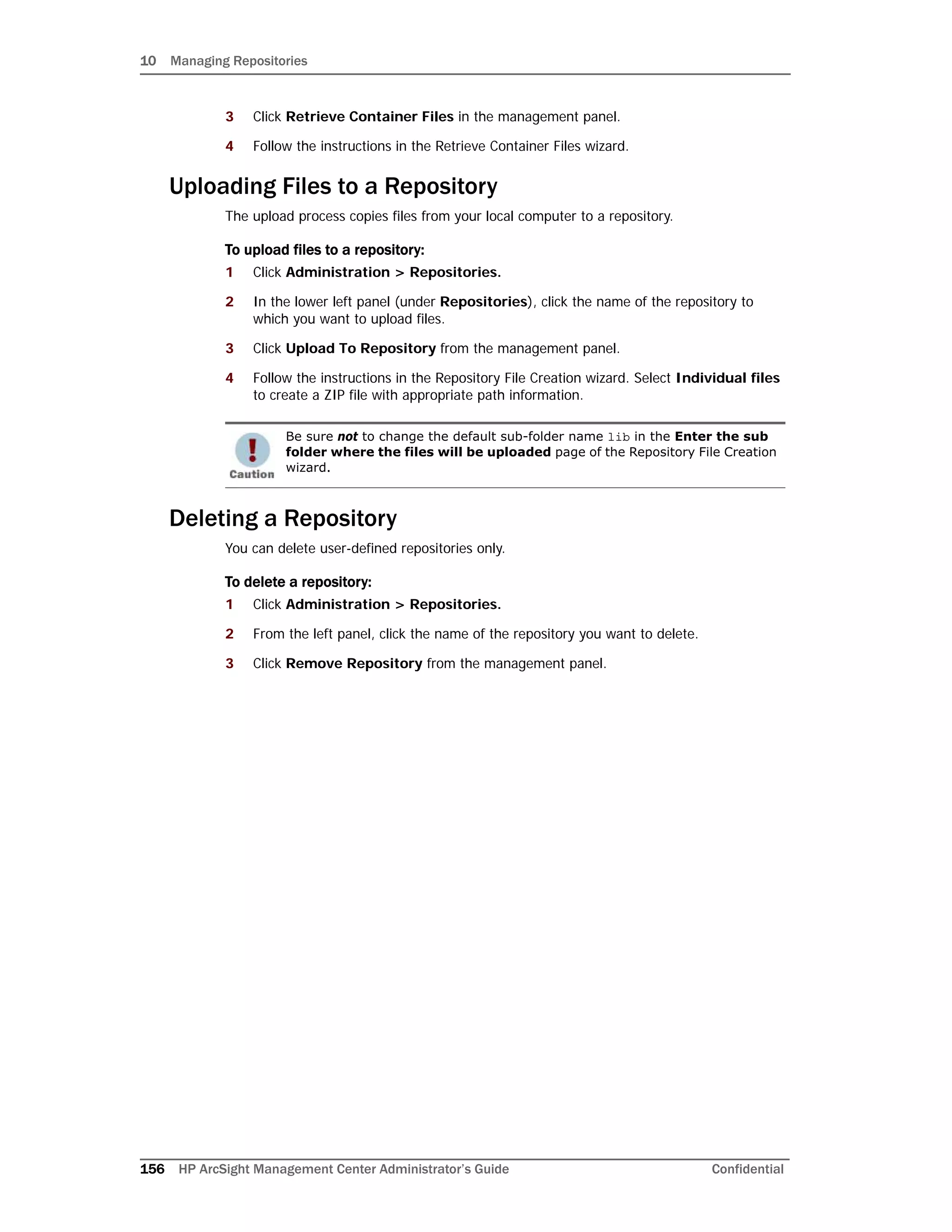 10 Managing Repositories
156 HP ArcSight Management Center Administrator’s Guide Confidential
3 Click Retrieve Container Files in the management panel.
4 Follow the instructions in the Retrieve Container Files wizard.
Uploading Files to a Repository
The upload process copies files from your local computer to a repository.
To upload files to a repository:
1 Click Administration > Repositories.
2 In the lower left panel (under Repositories), click the name of the repository to
which you want to upload files.
3 Click Upload To Repository from the management panel.
4 Follow the instructions in the Repository File Creation wizard. Select Individual files
to create a ZIP file with appropriate path information.
Deleting a Repository
You can delete user-defined repositories only.
To delete a repository:
1 Click Administration > Repositories.
2 From the left panel, click the name of the repository you want to delete.
3 Click Remove Repository from the management panel.
Be sure not to change the default sub-folder name lib in the Enter the sub
folder where the files will be uploaded page of the Repository File Creation
wizard.
 