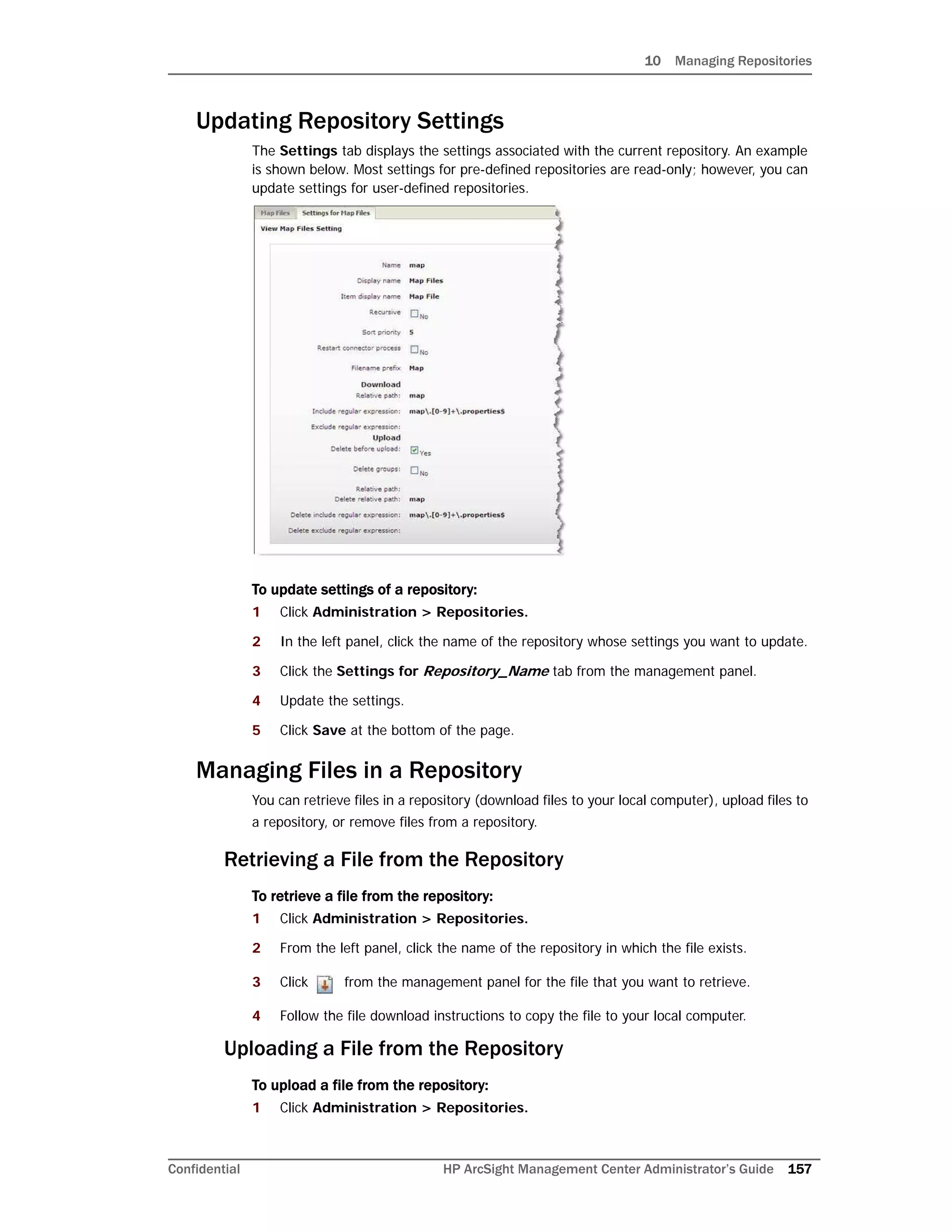 10 Managing Repositories
Confidential HP ArcSight Management Center Administrator’s Guide 157
Updating Repository Settings
The Settings tab displays the settings associated with the current repository. An example
is shown below. Most settings for pre-defined repositories are read-only; however, you can
update settings for user-defined repositories.
To update settings of a repository:
1 Click Administration > Repositories.
2 In the left panel, click the name of the repository whose settings you want to update.
3 Click the Settings for Repository_Name tab from the management panel.
4 Update the settings.
5 Click Save at the bottom of the page.
Managing Files in a Repository
You can retrieve files in a repository (download files to your local computer), upload files to
a repository, or remove files from a repository.
Retrieving a File from the Repository
To retrieve a file from the repository:
1 Click Administration > Repositories.
2 From the left panel, click the name of the repository in which the file exists.
3 Click from the management panel for the file that you want to retrieve.
4 Follow the file download instructions to copy the file to your local computer.
Uploading a File from the Repository
To upload a file from the repository:
1 Click Administration > Repositories.
 