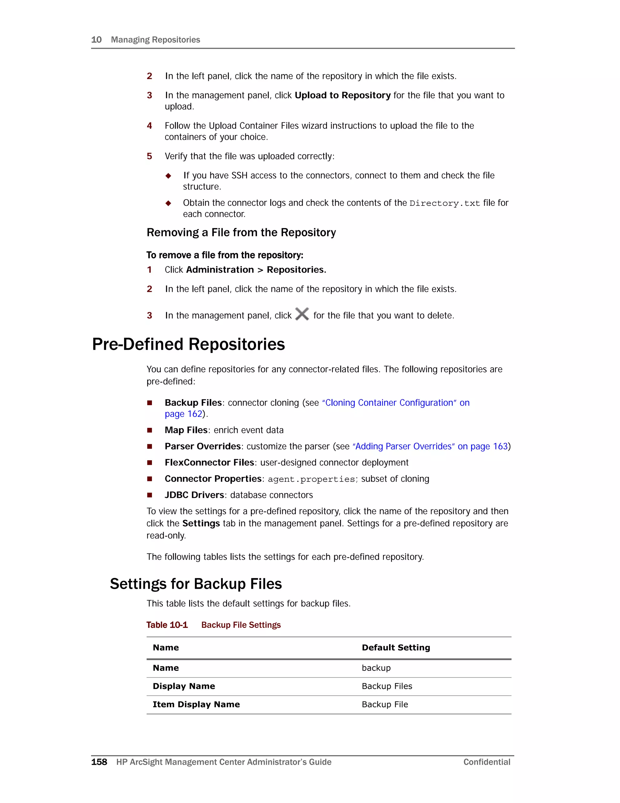10 Managing Repositories
158 HP ArcSight Management Center Administrator’s Guide Confidential
2 In the left panel, click the name of the repository in which the file exists.
3 In the management panel, click Upload to Repository for the file that you want to
upload.
4 Follow the Upload Container Files wizard instructions to upload the file to the
containers of your choice.
5 Verify that the file was uploaded correctly:
 If you have SSH access to the connectors, connect to them and check the file
structure.
 Obtain the connector logs and check the contents of the Directory.txt file for
each connector.
Removing a File from the Repository
To remove a file from the repository:
1 Click Administration > Repositories.
2 In the left panel, click the name of the repository in which the file exists.
3 In the management panel, click for the file that you want to delete.
Pre-Defined Repositories
You can define repositories for any connector-related files. The following repositories are
pre-defined:
 Backup Files: connector cloning (see “Cloning Container Configuration” on
page 162).
 Map Files: enrich event data
 Parser Overrides: customize the parser (see “Adding Parser Overrides” on page 163)
 FlexConnector Files: user-designed connector deployment
 Connector Properties: agent.properties; subset of cloning
 JDBC Drivers: database connectors
To view the settings for a pre-defined repository, click the name of the repository and then
click the Settings tab in the management panel. Settings for a pre-defined repository are
read-only.
The following tables lists the settings for each pre-defined repository.
Settings for Backup Files
This table lists the default settings for backup files.
Table 10-1 Backup File Settings
Name Default Setting
Name backup
Display Name Backup Files
Item Display Name Backup File
 