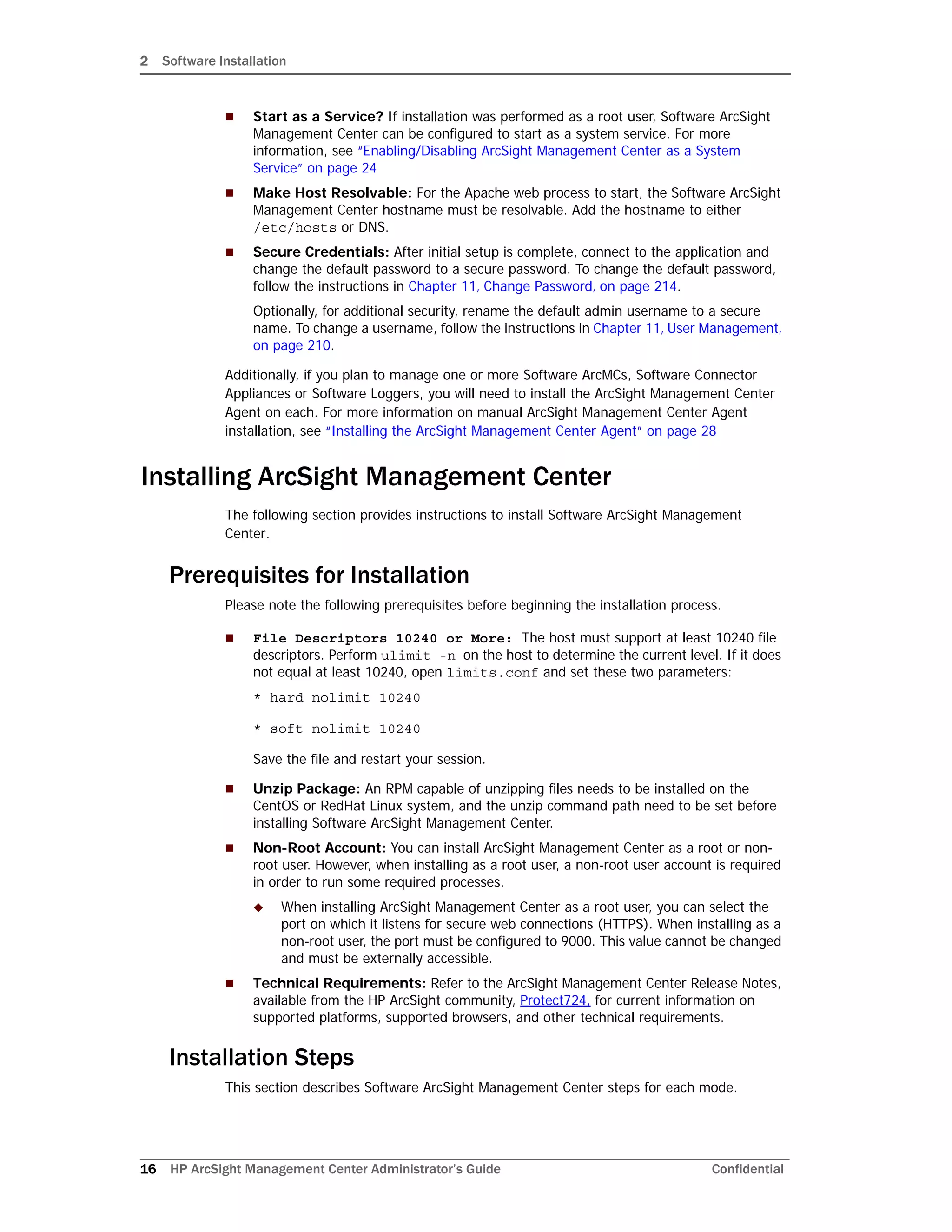 2 Software Installation
16 HP ArcSight Management Center Administrator’s Guide Confidential
 Start as a Service? If installation was performed as a root user, Software ArcSight
Management Center can be configured to start as a system service. For more
information, see “Enabling/Disabling ArcSight Management Center as a System
Service” on page 24
 Make Host Resolvable: For the Apache web process to start, the Software ArcSight
Management Center hostname must be resolvable. Add the hostname to either
/etc/hosts or DNS.
 Secure Credentials: After initial setup is complete, connect to the application and
change the default password to a secure password. To change the default password,
follow the instructions in Chapter 11‚ Change Password‚ on page 214.
Optionally, for additional security, rename the default admin username to a secure
name. To change a username, follow the instructions in Chapter 11‚ User Management‚
on page 210.
Additionally, if you plan to manage one or more Software ArcMCs, Software Connector
Appliances or Software Loggers, you will need to install the ArcSight Management Center
Agent on each. For more information on manual ArcSight Management Center Agent
installation, see “Installing the ArcSight Management Center Agent” on page 28
Installing ArcSight Management Center
The following section provides instructions to install Software ArcSight Management
Center.
Prerequisites for Installation
Please note the following prerequisites before beginning the installation process.
 File Descriptors 10240 or More: The host must support at least 10240 file
descriptors. Perform ulimit -n on the host to determine the current level. If it does
not equal at least 10240, open limits.conf and set these two parameters:
* hard nolimit 10240
* soft nolimit 10240
Save the file and restart your session.
 Unzip Package: An RPM capable of unzipping files needs to be installed on the
CentOS or RedHat Linux system, and the unzip command path need to be set before
installing Software ArcSight Management Center.
 Non-Root Account: You can install ArcSight Management Center as a root or non-
root user. However, when installing as a root user, a non-root user account is required
in order to run some required processes.
 When installing ArcSight Management Center as a root user, you can select the
port on which it listens for secure web connections (HTTPS). When installing as a
non-root user, the port must be configured to 9000. This value cannot be changed
and must be externally accessible.
 Technical Requirements: Refer to the ArcSight Management Center Release Notes,
available from the HP ArcSight community, Protect724, for current information on
supported platforms, supported browsers, and other technical requirements.
Installation Steps
This section describes Software ArcSight Management Center steps for each mode.
 