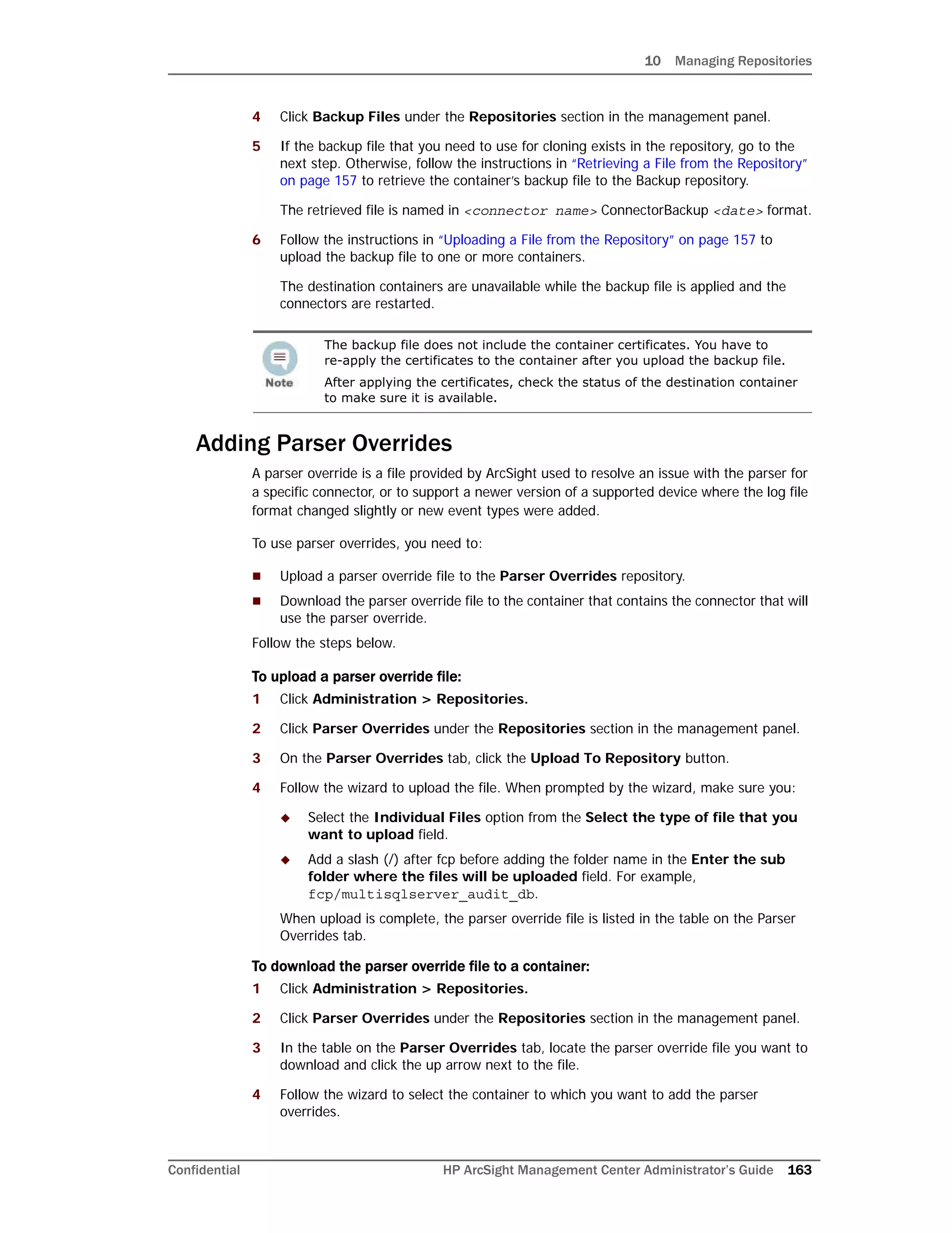 10 Managing Repositories
Confidential HP ArcSight Management Center Administrator’s Guide 163
4 Click Backup Files under the Repositories section in the management panel.
5 If the backup file that you need to use for cloning exists in the repository, go to the
next step. Otherwise, follow the instructions in “Retrieving a File from the Repository”
on page 157 to retrieve the container’s backup file to the Backup repository.
The retrieved file is named in <connector name> ConnectorBackup <date> format.
6 Follow the instructions in “Uploading a File from the Repository” on page 157 to
upload the backup file to one or more containers.
The destination containers are unavailable while the backup file is applied and the
connectors are restarted.
Adding Parser Overrides
A parser override is a file provided by ArcSight used to resolve an issue with the parser for
a specific connector, or to support a newer version of a supported device where the log file
format changed slightly or new event types were added.
To use parser overrides, you need to:
 Upload a parser override file to the Parser Overrides repository.
 Download the parser override file to the container that contains the connector that will
use the parser override.
Follow the steps below.
To upload a parser override file:
1 Click Administration > Repositories.
2 Click Parser Overrides under the Repositories section in the management panel.
3 On the Parser Overrides tab, click the Upload To Repository button.
4 Follow the wizard to upload the file. When prompted by the wizard, make sure you:
 Select the Individual Files option from the Select the type of file that you
want to upload field.
 Add a slash (/) after fcp before adding the folder name in the Enter the sub
folder where the files will be uploaded field. For example,
fcp/multisqlserver_audit_db.
When upload is complete, the parser override file is listed in the table on the Parser
Overrides tab.
To download the parser override file to a container:
1 Click Administration > Repositories.
2 Click Parser Overrides under the Repositories section in the management panel.
3 In the table on the Parser Overrides tab, locate the parser override file you want to
download and click the up arrow next to the file.
4 Follow the wizard to select the container to which you want to add the parser
overrides.
The backup file does not include the container certificates. You have to
re-apply the certificates to the container after you upload the backup file.
After applying the certificates, check the status of the destination container
to make sure it is available.
 