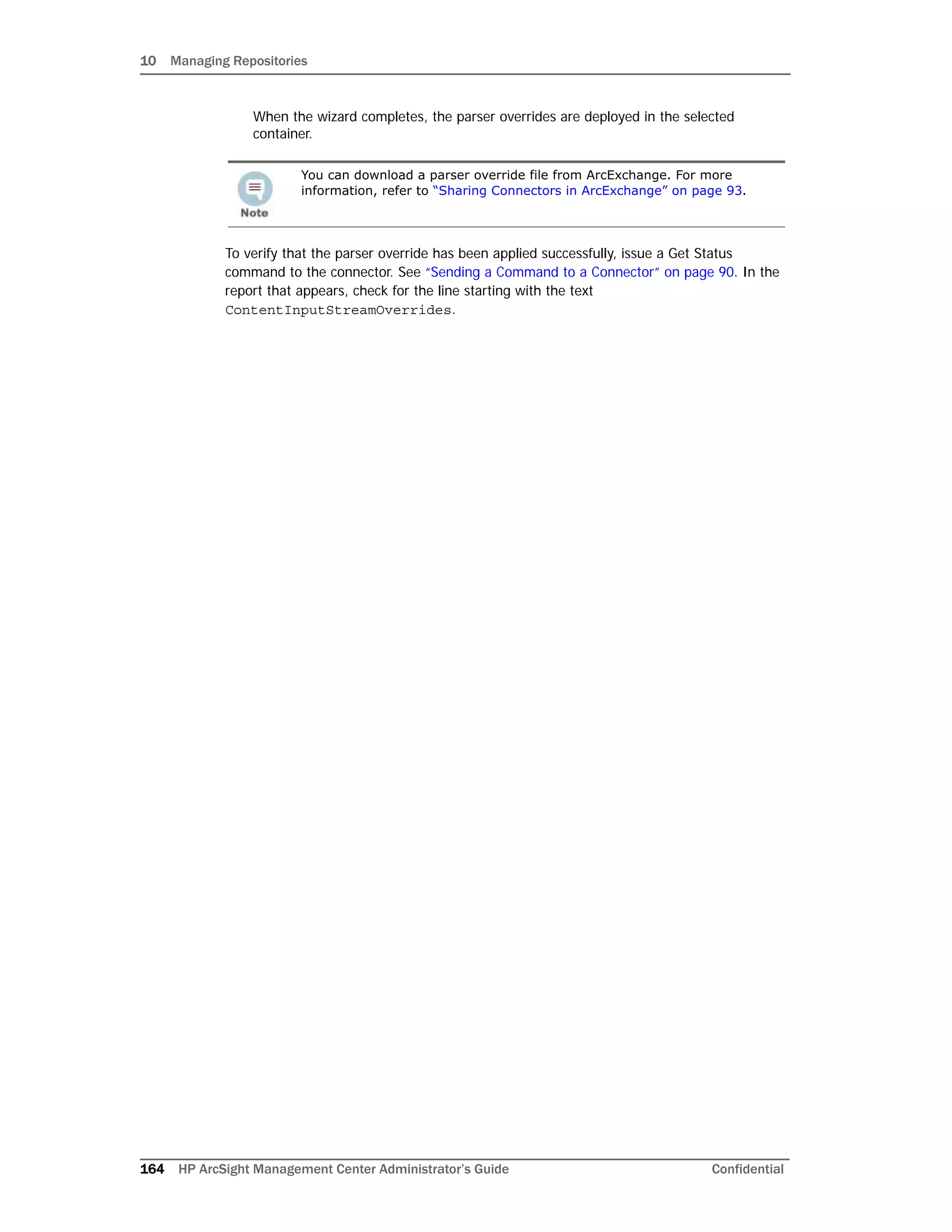 10 Managing Repositories
164 HP ArcSight Management Center Administrator’s Guide Confidential
When the wizard completes, the parser overrides are deployed in the selected
container.
To verify that the parser override has been applied successfully, issue a Get Status
command to the connector. See “Sending a Command to a Connector” on page 90. In the
report that appears, check for the line starting with the text
ContentInputStreamOverrides.
You can download a parser override file from ArcExchange. For more
information, refer to “Sharing Connectors in ArcExchange” on page 93.
 