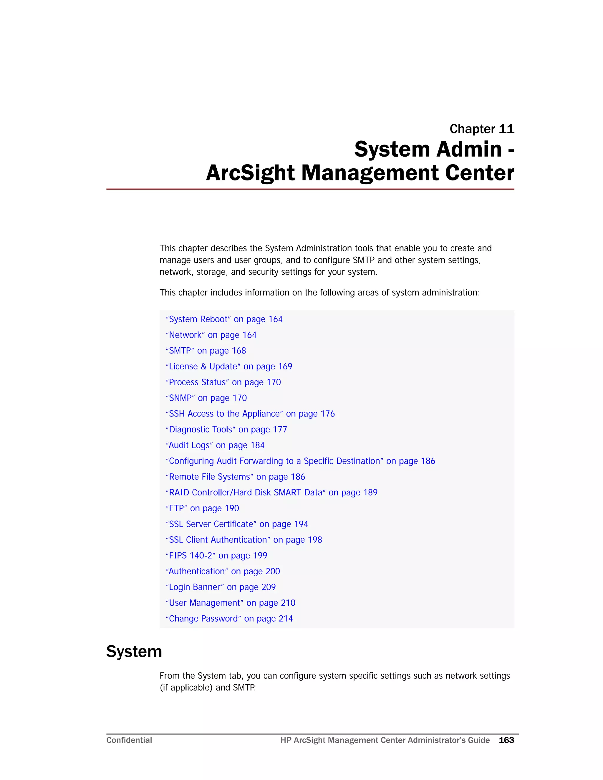 Confidential HP ArcSight Management Center Administrator’s Guide 163
Chapter 11
System Admin -
ArcSight Management Center
This chapter describes the System Administration tools that enable you to create and
manage users and user groups, and to configure SMTP and other system settings,
network, storage, and security settings for your system.
This chapter includes information on the following areas of system administration:
System
From the System tab, you can configure system specific settings such as network settings
(if applicable) and SMTP.
“System Reboot” on page 164
“Network” on page 164
“SMTP” on page 168
“License & Update” on page 169
“Process Status” on page 170
“SNMP” on page 170
“SSH Access to the Appliance” on page 176
“Diagnostic Tools” on page 177
“Audit Logs” on page 184
“Configuring Audit Forwarding to a Specific Destination” on page 186
“Remote File Systems” on page 186
“RAID Controller/Hard Disk SMART Data” on page 189
“FTP” on page 190
“SSL Server Certificate” on page 194
“SSL Client Authentication” on page 198
“FIPS 140-2” on page 199
“Authentication” on page 200
“Login Banner” on page 209
“User Management” on page 210
“Change Password” on page 214
 