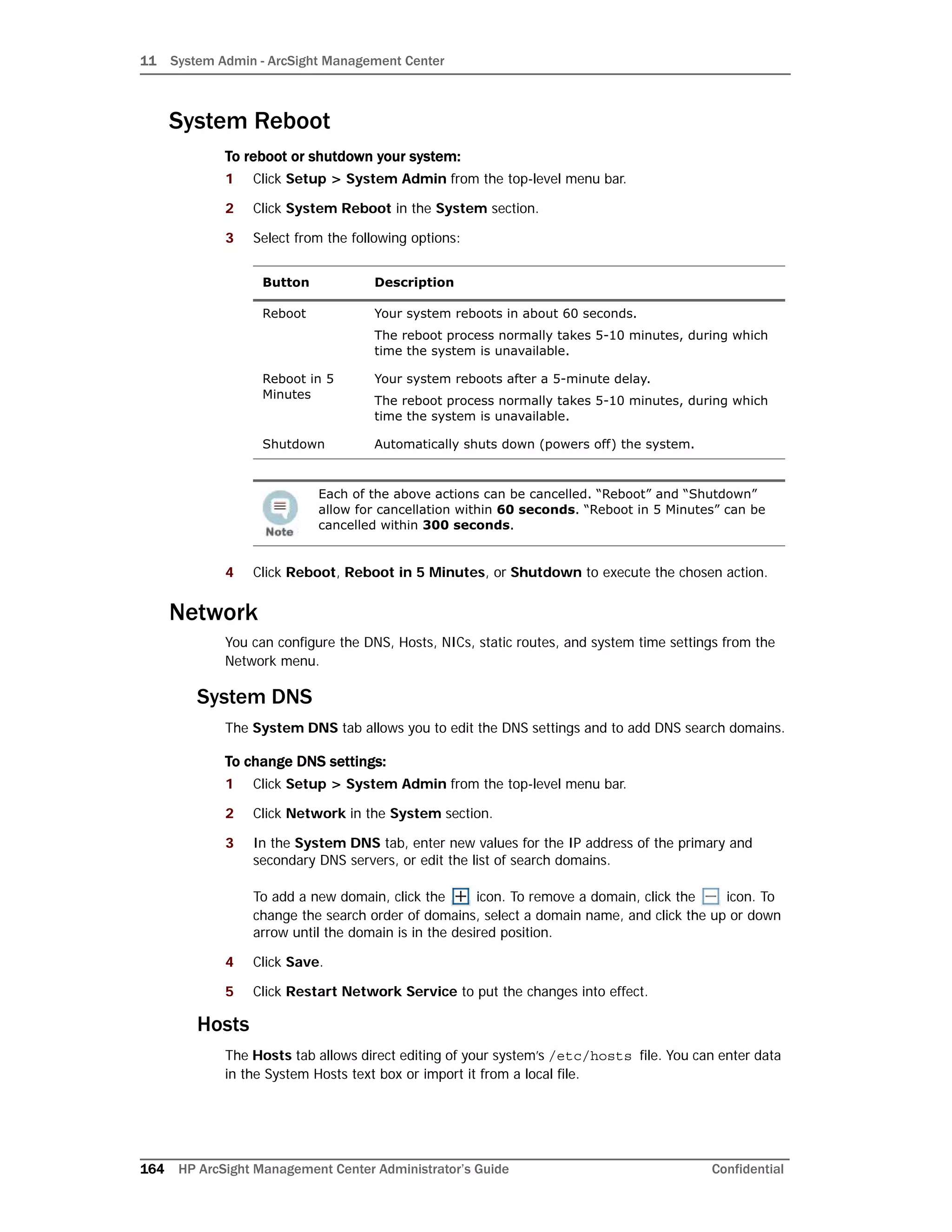11 System Admin - ArcSight Management Center
164 HP ArcSight Management Center Administrator’s Guide Confidential
System Reboot
To reboot or shutdown your system:
1 Click Setup > System Admin from the top-level menu bar.
2 Click System Reboot in the System section.
3 Select from the following options:
4 Click Reboot, Reboot in 5 Minutes, or Shutdown to execute the chosen action.
Network
You can configure the DNS, Hosts, NICs, static routes, and system time settings from the
Network menu.
System DNS
The System DNS tab allows you to edit the DNS settings and to add DNS search domains.
To change DNS settings:
1 Click Setup > System Admin from the top-level menu bar.
2 Click Network in the System section.
3 In the System DNS tab, enter new values for the IP address of the primary and
secondary DNS servers, or edit the list of search domains.
To add a new domain, click the icon. To remove a domain, click the icon. To
change the search order of domains, select a domain name, and click the up or down
arrow until the domain is in the desired position.
4 Click Save.
5 Click Restart Network Service to put the changes into effect.
Hosts
The Hosts tab allows direct editing of your system’s /etc/hosts file. You can enter data
in the System Hosts text box or import it from a local file.
Button Description
Reboot Your system reboots in about 60 seconds.
The reboot process normally takes 5-10 minutes, during which
time the system is unavailable.
Reboot in 5
Minutes
Your system reboots after a 5-minute delay.
The reboot process normally takes 5-10 minutes, during which
time the system is unavailable.
Shutdown Automatically shuts down (powers off) the system.
Each of the above actions can be cancelled. “Reboot” and “Shutdown”
allow for cancellation within 60 seconds. “Reboot in 5 Minutes” can be
cancelled within 300 seconds.
 