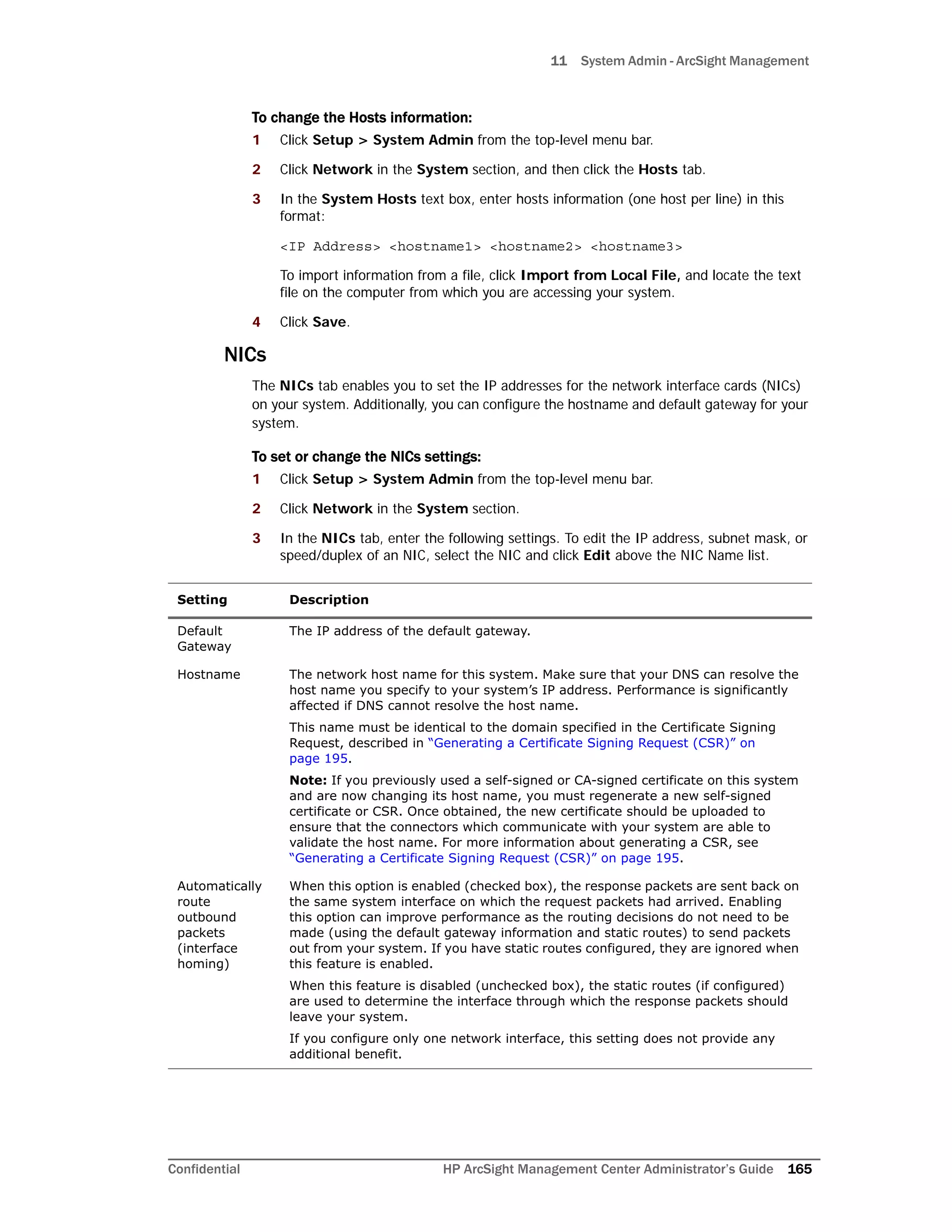 11 System Admin - ArcSight Management
Confidential HP ArcSight Management Center Administrator’s Guide 165
To change the Hosts information:
1 Click Setup > System Admin from the top-level menu bar.
2 Click Network in the System section, and then click the Hosts tab.
3 In the System Hosts text box, enter hosts information (one host per line) in this
format:
<IP Address> <hostname1> <hostname2> <hostname3>
To import information from a file, click Import from Local File, and locate the text
file on the computer from which you are accessing your system.
4 Click Save.
NICs
The NICs tab enables you to set the IP addresses for the network interface cards (NICs)
on your system. Additionally, you can configure the hostname and default gateway for your
system.
To set or change the NICs settings:
1 Click Setup > System Admin from the top-level menu bar.
2 Click Network in the System section.
3 In the NICs tab, enter the following settings. To edit the IP address, subnet mask, or
speed/duplex of an NIC, select the NIC and click Edit above the NIC Name list.
Setting Description
Default
Gateway
The IP address of the default gateway.
Hostname The network host name for this system. Make sure that your DNS can resolve the
host name you specify to your system’s IP address. Performance is significantly
affected if DNS cannot resolve the host name.
This name must be identical to the domain specified in the Certificate Signing
Request, described in “Generating a Certificate Signing Request (CSR)” on
page 195.
Note: If you previously used a self-signed or CA-signed certificate on this system
and are now changing its host name, you must regenerate a new self-signed
certificate or CSR. Once obtained, the new certificate should be uploaded to
ensure that the connectors which communicate with your system are able to
validate the host name. For more information about generating a CSR, see
“Generating a Certificate Signing Request (CSR)” on page 195.
Automatically
route
outbound
packets
(interface
homing)
When this option is enabled (checked box), the response packets are sent back on
the same system interface on which the request packets had arrived. Enabling
this option can improve performance as the routing decisions do not need to be
made (using the default gateway information and static routes) to send packets
out from your system. If you have static routes configured, they are ignored when
this feature is enabled.
When this feature is disabled (unchecked box), the static routes (if configured)
are used to determine the interface through which the response packets should
leave your system.
If you configure only one network interface, this setting does not provide any
additional benefit.
 