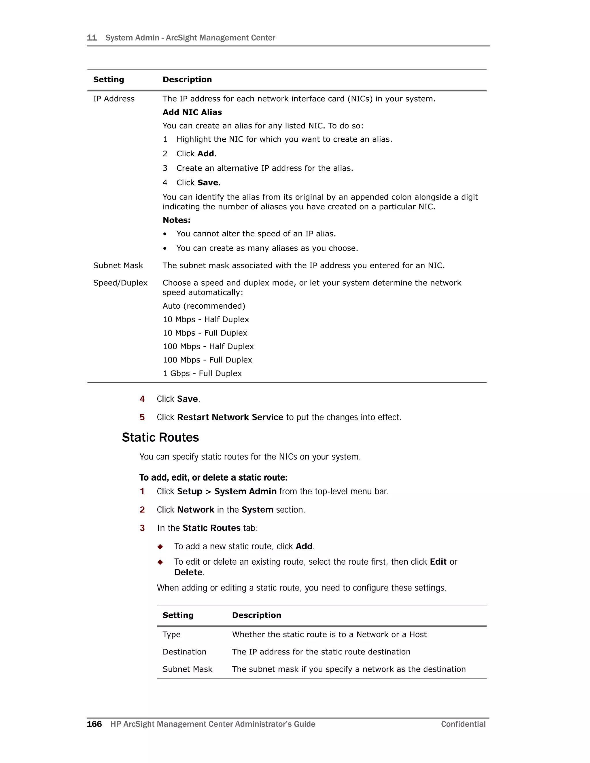 11 System Admin - ArcSight Management Center
166 HP ArcSight Management Center Administrator’s Guide Confidential
4 Click Save.
5 Click Restart Network Service to put the changes into effect.
Static Routes
You can specify static routes for the NICs on your system.
To add, edit, or delete a static route:
1 Click Setup > System Admin from the top-level menu bar.
2 Click Network in the System section.
3 In the Static Routes tab:
 To add a new static route, click Add.
 To edit or delete an existing route, select the route first, then click Edit or
Delete.
When adding or editing a static route, you need to configure these settings.
IP Address The IP address for each network interface card (NICs) in your system.
Add NIC Alias
You can create an alias for any listed NIC. To do so:
1 Highlight the NIC for which you want to create an alias.
2 Click Add.
3 Create an alternative IP address for the alias.
4 Click Save.
You can identify the alias from its original by an appended colon alongside a digit
indicating the number of aliases you have created on a particular NIC.
Notes:
• You cannot alter the speed of an IP alias.
• You can create as many aliases as you choose.
Subnet Mask The subnet mask associated with the IP address you entered for an NIC.
Speed/Duplex Choose a speed and duplex mode, or let your system determine the network
speed automatically:
Auto (recommended)
10 Mbps - Half Duplex
10 Mbps - Full Duplex
100 Mbps - Half Duplex
100 Mbps - Full Duplex
1 Gbps - Full Duplex
Setting Description
Type Whether the static route is to a Network or a Host
Destination The IP address for the static route destination
Subnet Mask The subnet mask if you specify a network as the destination
Setting Description
 
