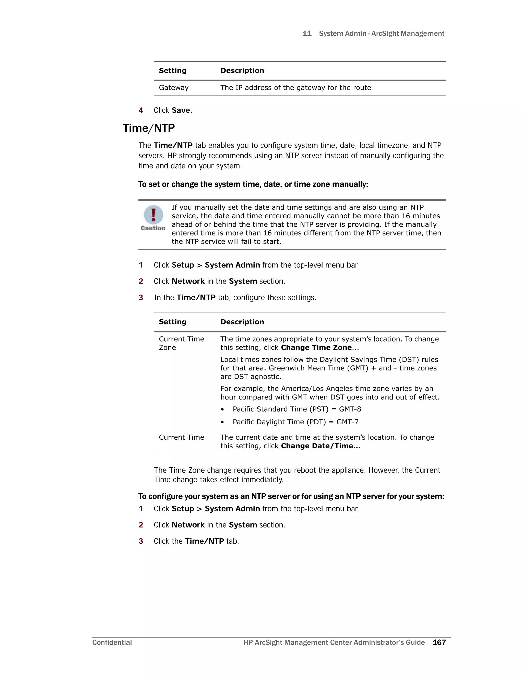 11 System Admin - ArcSight Management
Confidential HP ArcSight Management Center Administrator’s Guide 167
4 Click Save.
Time/NTP
The Time/NTP tab enables you to configure system time, date, local timezone, and NTP
servers. HP strongly recommends using an NTP server instead of manually configuring the
time and date on your system.
To set or change the system time, date, or time zone manually:
1 Click Setup > System Admin from the top-level menu bar.
2 Click Network in the System section.
3 In the Time/NTP tab, configure these settings.
The Time Zone change requires that you reboot the appliance. However, the Current
Time change takes effect immediately.
To configure your system as an NTP server or for using an NTP server for your system:
1 Click Setup > System Admin from the top-level menu bar.
2 Click Network in the System section.
3 Click the Time/NTP tab.
Gateway The IP address of the gateway for the route
If you manually set the date and time settings and are also using an NTP
service, the date and time entered manually cannot be more than 16 minutes
ahead of or behind the time that the NTP server is providing. If the manually
entered time is more than 16 minutes different from the NTP server time, then
the NTP service will fail to start.
Setting Description
Current Time
Zone
The time zones appropriate to your system’s location. To change
this setting, click Change Time Zone...
Local times zones follow the Daylight Savings Time (DST) rules
for that area. Greenwich Mean Time (GMT) + and - time zones
are DST agnostic.
For example, the America/Los Angeles time zone varies by an
hour compared with GMT when DST goes into and out of effect.
• Pacific Standard Time (PST) = GMT-8
• Pacific Daylight Time (PDT) = GMT-7
Current Time The current date and time at the system’s location. To change
this setting, click Change Date/Time...
Setting Description
 