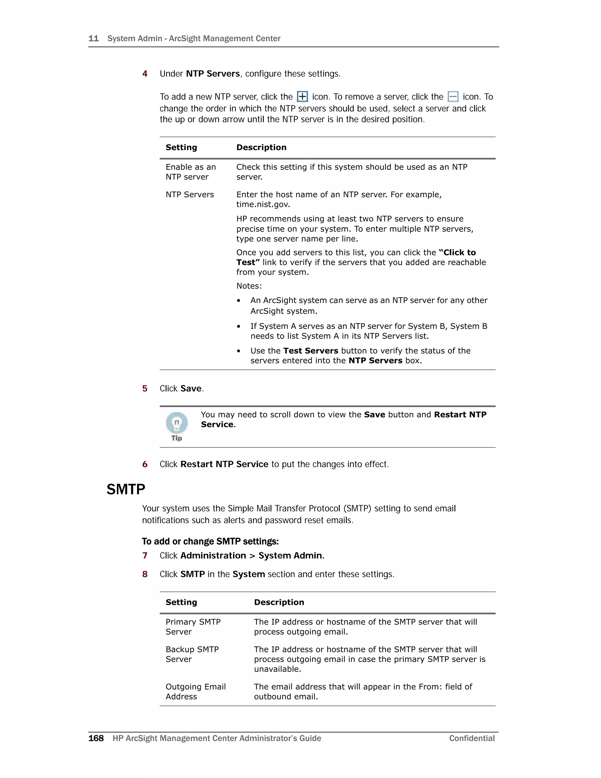 11 System Admin - ArcSight Management Center
168 HP ArcSight Management Center Administrator’s Guide Confidential
4 Under NTP Servers, configure these settings.
To add a new NTP server, click the icon. To remove a server, click the icon. To
change the order in which the NTP servers should be used, select a server and click
the up or down arrow until the NTP server is in the desired position.
5 Click Save.
6 Click Restart NTP Service to put the changes into effect.
SMTP
Your system uses the Simple Mail Transfer Protocol (SMTP) setting to send email
notifications such as alerts and password reset emails.
To add or change SMTP settings:
7 Click Administration > System Admin.
8 Click SMTP in the System section and enter these settings.
Setting Description
Enable as an
NTP server
Check this setting if this system should be used as an NTP
server.
NTP Servers Enter the host name of an NTP server. For example,
time.nist.gov.
HP recommends using at least two NTP servers to ensure
precise time on your system. To enter multiple NTP servers,
type one server name per line.
Once you add servers to this list, you can click the “Click to
Test” link to verify if the servers that you added are reachable
from your system.
Notes:
• An ArcSight system can serve as an NTP server for any other
ArcSight system.
• If System A serves as an NTP server for System B, System B
needs to list System A in its NTP Servers list.
• Use the Test Servers button to verify the status of the
servers entered into the NTP Servers box.
You may need to scroll down to view the Save button and Restart NTP
Service.
Setting Description
Primary SMTP
Server
The IP address or hostname of the SMTP server that will
process outgoing email.
Backup SMTP
Server
The IP address or hostname of the SMTP server that will
process outgoing email in case the primary SMTP server is
unavailable.
Outgoing Email
Address
The email address that will appear in the From: field of
outbound email.
 