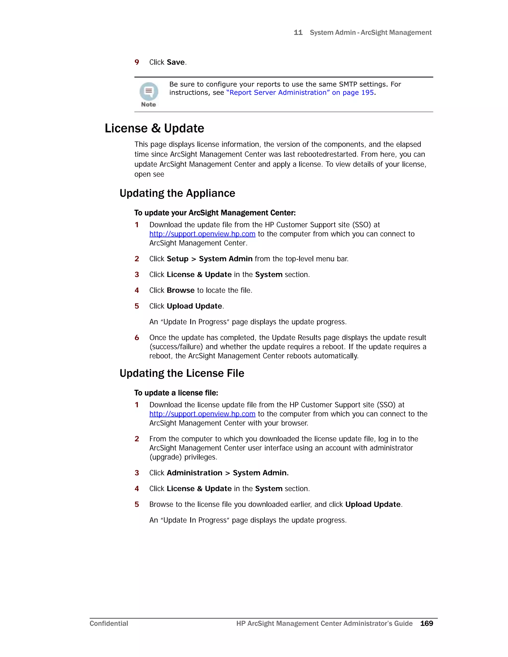 11 System Admin - ArcSight Management
Confidential HP ArcSight Management Center Administrator’s Guide 169
9 Click Save.
License & Update
This page displays license information, the version of the components, and the elapsed
time since ArcSight Management Center was last rebootedrestarted. From here, you can
update ArcSight Management Center and apply a license. To view details of your license,
open see
Updating the Appliance
To update your ArcSight Management Center:
1 Download the update file from the HP Customer Support site (SSO) at
http://support.openview.hp.com to the computer from which you can connect to
ArcSight Management Center.
2 Click Setup > System Admin from the top-level menu bar.
3 Click License & Update in the System section.
4 Click Browse to locate the file.
5 Click Upload Update.
An “Update In Progress” page displays the update progress.
6 Once the update has completed, the Update Results page displays the update result
(success/failure) and whether the update requires a reboot. If the update requires a
reboot, the ArcSight Management Center reboots automatically.
Updating the License File
To update a license file:
1 Download the license update file from the HP Customer Support site (SSO) at
http://support.openview.hp.com to the computer from which you can connect to the
ArcSight Management Center with your browser.
2 From the computer to which you downloaded the license update file, log in to the
ArcSight Management Center user interface using an account with administrator
(upgrade) privileges.
3 Click Administration > System Admin.
4 Click License & Update in the System section.
5 Browse to the license file you downloaded earlier, and click Upload Update.
An “Update In Progress” page displays the update progress.
Be sure to configure your reports to use the same SMTP settings. For
instructions, see “Report Server Administration” on page 195.
 