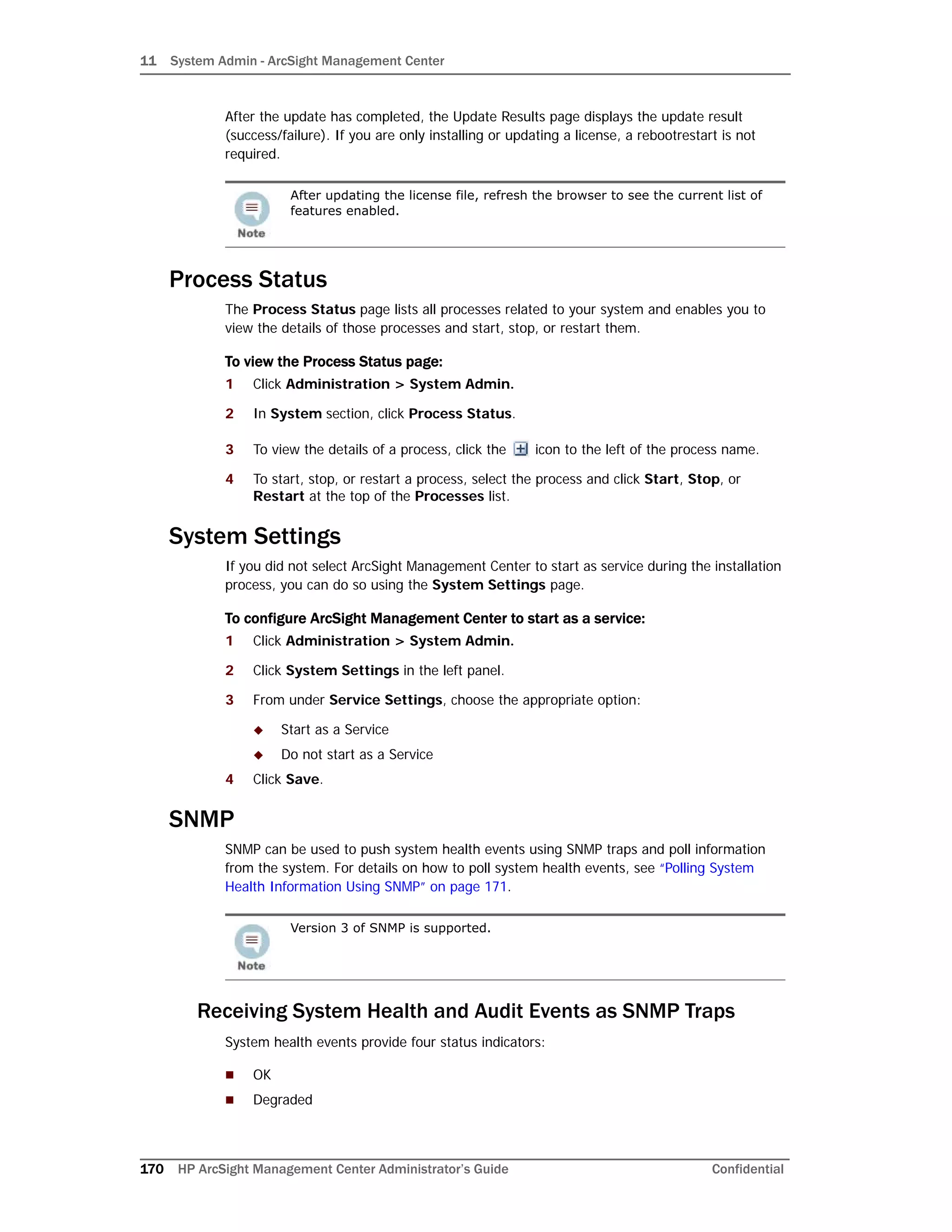 11 System Admin - ArcSight Management Center
170 HP ArcSight Management Center Administrator’s Guide Confidential
After the update has completed, the Update Results page displays the update result
(success/failure). If you are only installing or updating a license, a rebootrestart is not
required.
Process Status
The Process Status page lists all processes related to your system and enables you to
view the details of those processes and start, stop, or restart them.
To view the Process Status page:
1 Click Administration > System Admin.
2 In System section, click Process Status.
3 To view the details of a process, click the icon to the left of the process name.
4 To start, stop, or restart a process, select the process and click Start, Stop, or
Restart at the top of the Processes list.
System Settings
If you did not select ArcSight Management Center to start as service during the installation
process, you can do so using the System Settings page.
To configure ArcSight Management Center to start as a service:
1 Click Administration > System Admin.
2 Click System Settings in the left panel.
3 From under Service Settings, choose the appropriate option:
 Start as a Service
 Do not start as a Service
4 Click Save.
SNMP
SNMP can be used to push system health events using SNMP traps and poll information
from the system. For details on how to poll system health events, see “Polling System
Health Information Using SNMP” on page 171.
Receiving System Health and Audit Events as SNMP Traps
System health events provide four status indicators:
 OK
 Degraded
After updating the license file, refresh the browser to see the current list of
features enabled.
Version 3 of SNMP is supported.
 