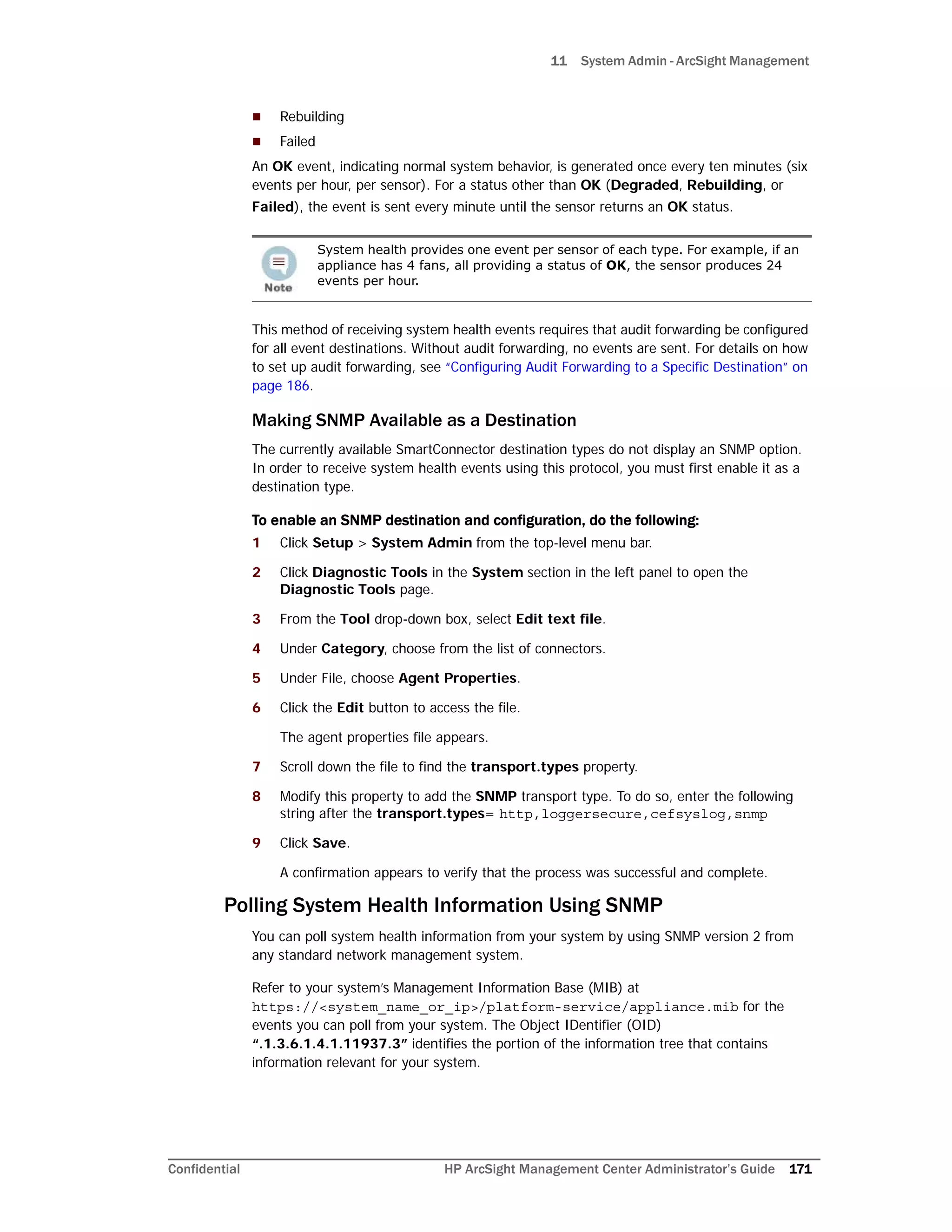 11 System Admin - ArcSight Management
Confidential HP ArcSight Management Center Administrator’s Guide 171
 Rebuilding
 Failed
An OK event, indicating normal system behavior, is generated once every ten minutes (six
events per hour, per sensor). For a status other than OK (Degraded, Rebuilding, or
Failed), the event is sent every minute until the sensor returns an OK status.
This method of receiving system health events requires that audit forwarding be configured
for all event destinations. Without audit forwarding, no events are sent. For details on how
to set up audit forwarding, see “Configuring Audit Forwarding to a Specific Destination” on
page 186.
Making SNMP Available as a Destination
The currently available SmartConnector destination types do not display an SNMP option.
In order to receive system health events using this protocol, you must first enable it as a
destination type.
To enable an SNMP destination and configuration, do the following:
1 Click Setup > System Admin from the top-level menu bar.
2 Click Diagnostic Tools in the System section in the left panel to open the
Diagnostic Tools page.
3 From the Tool drop-down box, select Edit text file.
4 Under Category, choose from the list of connectors.
5 Under File, choose Agent Properties.
6 Click the Edit button to access the file.
The agent properties file appears.
7 Scroll down the file to find the transport.types property.
8 Modify this property to add the SNMP transport type. To do so, enter the following
string after the transport.types= http,loggersecure,cefsyslog,snmp
9 Click Save.
A confirmation appears to verify that the process was successful and complete.
Polling System Health Information Using SNMP
You can poll system health information from your system by using SNMP version 2 from
any standard network management system.
Refer to your system’s Management Information Base (MIB) at
https://<system_name_or_ip>/platform-service/appliance.mib for the
events you can poll from your system. The Object IDentifier (OID)
“.1.3.6.1.4.1.11937.3” identifies the portion of the information tree that contains
information relevant for your system.
System health provides one event per sensor of each type. For example, if an
appliance has 4 fans, all providing a status of OK, the sensor produces 24
events per hour.
 