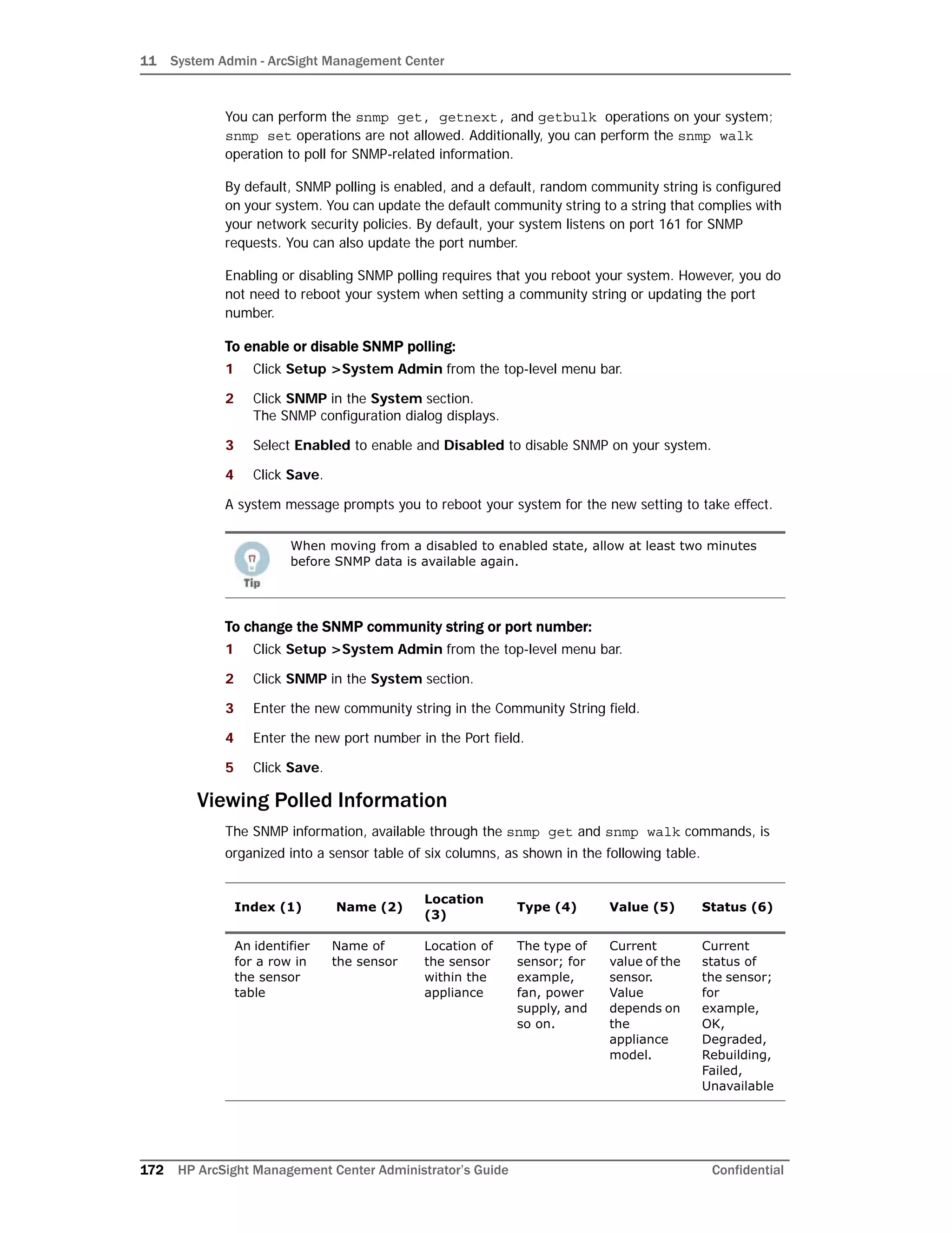 11 System Admin - ArcSight Management Center
172 HP ArcSight Management Center Administrator’s Guide Confidential
You can perform the snmp get, getnext, and getbulk operations on your system;
snmp set operations are not allowed. Additionally, you can perform the snmp walk
operation to poll for SNMP-related information.
By default, SNMP polling is enabled, and a default, random community string is configured
on your system. You can update the default community string to a string that complies with
your network security policies. By default, your system listens on port 161 for SNMP
requests. You can also update the port number.
Enabling or disabling SNMP polling requires that you reboot your system. However, you do
not need to reboot your system when setting a community string or updating the port
number.
To enable or disable SNMP polling:
1 Click Setup >System Admin from the top-level menu bar.
2 Click SNMP in the System section.
The SNMP configuration dialog displays.
3 Select Enabled to enable and Disabled to disable SNMP on your system.
4 Click Save.
A system message prompts you to reboot your system for the new setting to take effect.
To change the SNMP community string or port number:
1 Click Setup >System Admin from the top-level menu bar.
2 Click SNMP in the System section.
3 Enter the new community string in the Community String field.
4 Enter the new port number in the Port field.
5 Click Save.
Viewing Polled Information
The SNMP information, available through the snmp get and snmp walk commands, is
organized into a sensor table of six columns, as shown in the following table.
When moving from a disabled to enabled state, allow at least two minutes
before SNMP data is available again.
Index (1) Name (2)
Location
(3)
Type (4) Value (5) Status (6)
An identifier
for a row in
the sensor
table
Name of
the sensor
Location of
the sensor
within the
appliance
The type of
sensor; for
example,
fan, power
supply, and
so on.
Current
value of the
sensor.
Value
depends on
the
appliance
model.
Current
status of
the sensor;
for
example,
OK,
Degraded,
Rebuilding,
Failed,
Unavailable
 