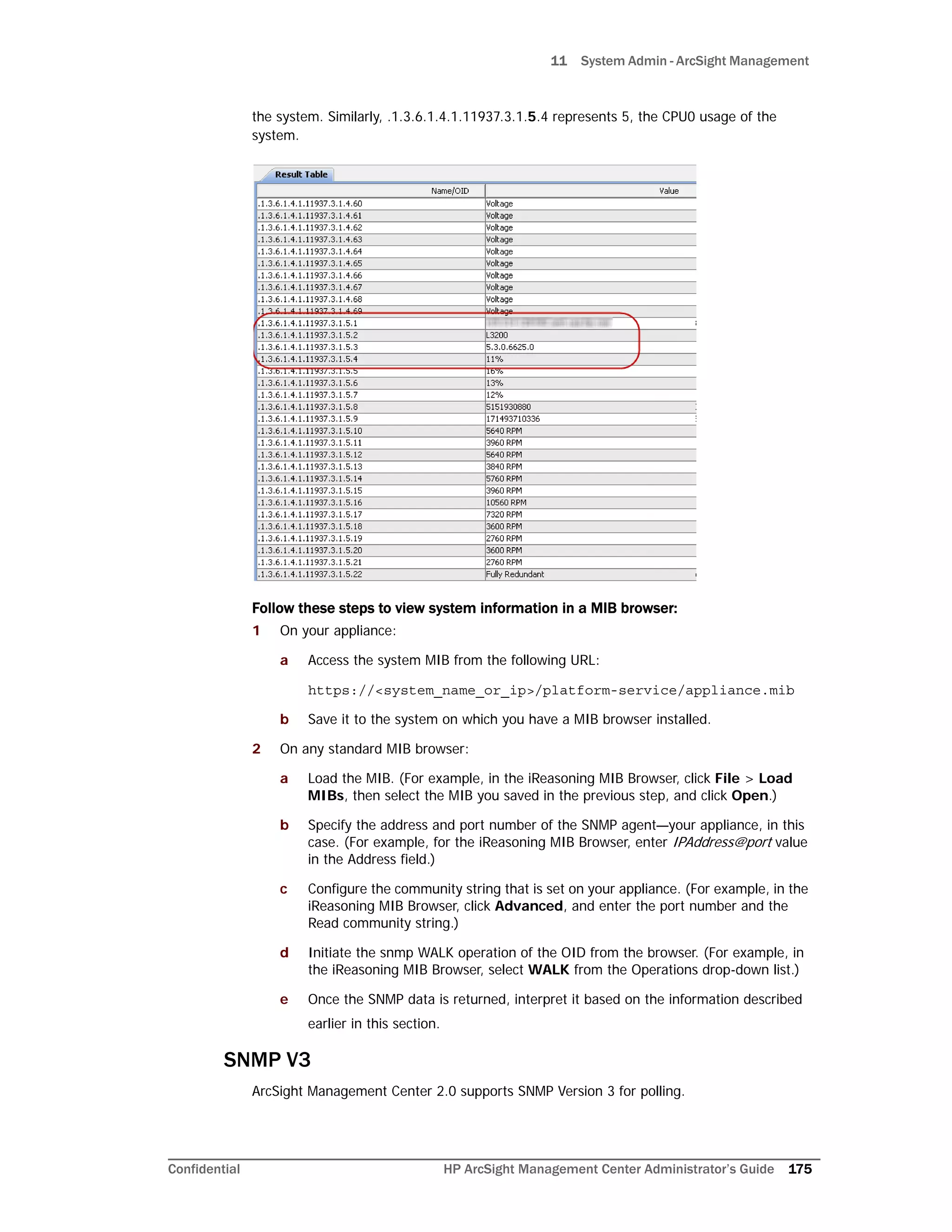 11 System Admin - ArcSight Management
Confidential HP ArcSight Management Center Administrator’s Guide 175
the system. Similarly, .1.3.6.1.4.1.11937.3.1.5.4 represents 5, the CPU0 usage of the
system.
Follow these steps to view system information in a MIB browser:
1 On your appliance:
a Access the system MIB from the following URL:
https://<system_name_or_ip>/platform-service/appliance.mib
b Save it to the system on which you have a MIB browser installed.
2 On any standard MIB browser:
a Load the MIB. (For example, in the iReasoning MIB Browser, click File > Load
MIBs, then select the MIB you saved in the previous step, and click Open.)
b Specify the address and port number of the SNMP agent—your appliance, in this
case. (For example, for the iReasoning MIB Browser, enter IPAddress@port value
in the Address field.)
c Configure the community string that is set on your appliance. (For example, in the
iReasoning MIB Browser, click Advanced, and enter the port number and the
Read community string.)
d Initiate the snmp WALK operation of the OID from the browser. (For example, in
the iReasoning MIB Browser, select WALK from the Operations drop-down list.)
e Once the SNMP data is returned, interpret it based on the information described
earlier in this section.
SNMP V3
ArcSight Management Center 2.0 supports SNMP Version 3 for polling.
 