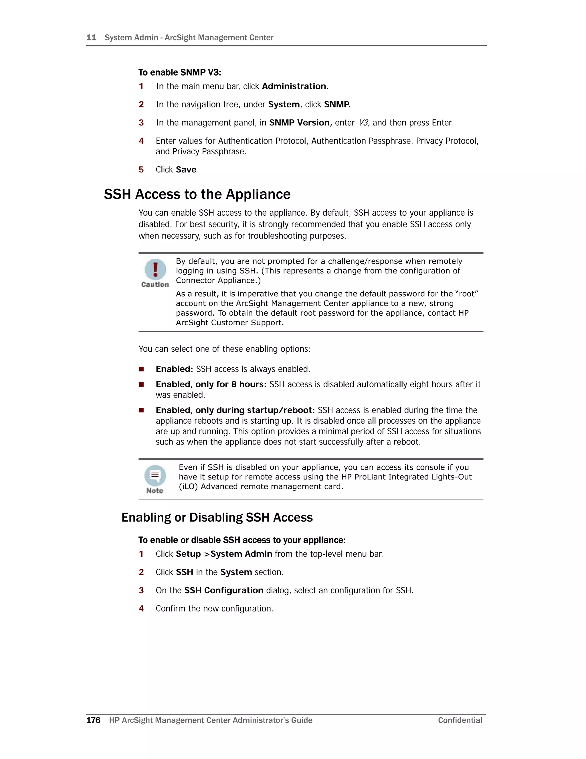 11 System Admin - ArcSight Management Center
176 HP ArcSight Management Center Administrator’s Guide Confidential
To enable SNMP V3:
1 In the main menu bar, click Administration.
2 In the navigation tree, under System, click SNMP.
3 In the management panel, in SNMP Version, enter V3, and then press Enter.
4 Enter values for Authentication Protocol, Authentication Passphrase, Privacy Protocol,
and Privacy Passphrase.
5 Click Save.
SSH Access to the Appliance
You can enable SSH access to the appliance. By default, SSH access to your appliance is
disabled. For best security, it is strongly recommended that you enable SSH access only
when necessary, such as for troubleshooting purposes..
You can select one of these enabling options:
 Enabled: SSH access is always enabled.
 Enabled, only for 8 hours: SSH access is disabled automatically eight hours after it
was enabled.
 Enabled, only during startup/reboot: SSH access is enabled during the time the
appliance reboots and is starting up. It is disabled once all processes on the appliance
are up and running. This option provides a minimal period of SSH access for situations
such as when the appliance does not start successfully after a reboot.
Enabling or Disabling SSH Access
To enable or disable SSH access to your appliance:
1 Click Setup >System Admin from the top-level menu bar.
2 Click SSH in the System section.
3 On the SSH Configuration dialog, select an configuration for SSH.
4 Confirm the new configuration.
By default, you are not prompted for a challenge/response when remotely
logging in using SSH. (This represents a change from the configuration of
Connector Appliance.)
As a result, it is imperative that you change the default password for the “root”
account on the ArcSight Management Center appliance to a new, strong
password. To obtain the default root password for the appliance, contact HP
ArcSight Customer Support.
Even if SSH is disabled on your appliance, you can access its console if you
have it setup for remote access using the HP ProLiant Integrated Lights-Out
(iLO) Advanced remote management card.
 