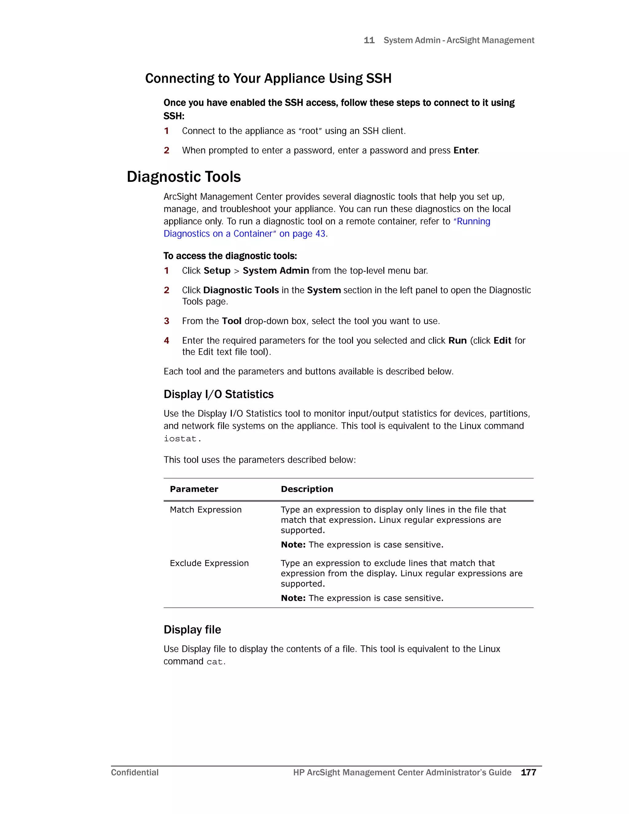 11 System Admin - ArcSight Management
Confidential HP ArcSight Management Center Administrator’s Guide 177
Connecting to Your Appliance Using SSH
Once you have enabled the SSH access, follow these steps to connect to it using
SSH:
1 Connect to the appliance as “root” using an SSH client.
2 When prompted to enter a password, enter a password and press Enter.
Diagnostic Tools
ArcSight Management Center provides several diagnostic tools that help you set up,
manage, and troubleshoot your appliance. You can run these diagnostics on the local
appliance only. To run a diagnostic tool on a remote container, refer to “Running
Diagnostics on a Container” on page 43.
To access the diagnostic tools:
1 Click Setup > System Admin from the top-level menu bar.
2 Click Diagnostic Tools in the System section in the left panel to open the Diagnostic
Tools page.
3 From the Tool drop-down box, select the tool you want to use.
4 Enter the required parameters for the tool you selected and click Run (click Edit for
the Edit text file tool).
Each tool and the parameters and buttons available is described below.
Display I/O Statistics
Use the Display I/O Statistics tool to monitor input/output statistics for devices, partitions,
and network file systems on the appliance. This tool is equivalent to the Linux command
iostat.
This tool uses the parameters described below:
Display file
Use Display file to display the contents of a file. This tool is equivalent to the Linux
command cat.
Parameter Description
Match Expression Type an expression to display only lines in the file that
match that expression. Linux regular expressions are
supported.
Note: The expression is case sensitive.
Exclude Expression Type an expression to exclude lines that match that
expression from the display. Linux regular expressions are
supported.
Note: The expression is case sensitive.
 