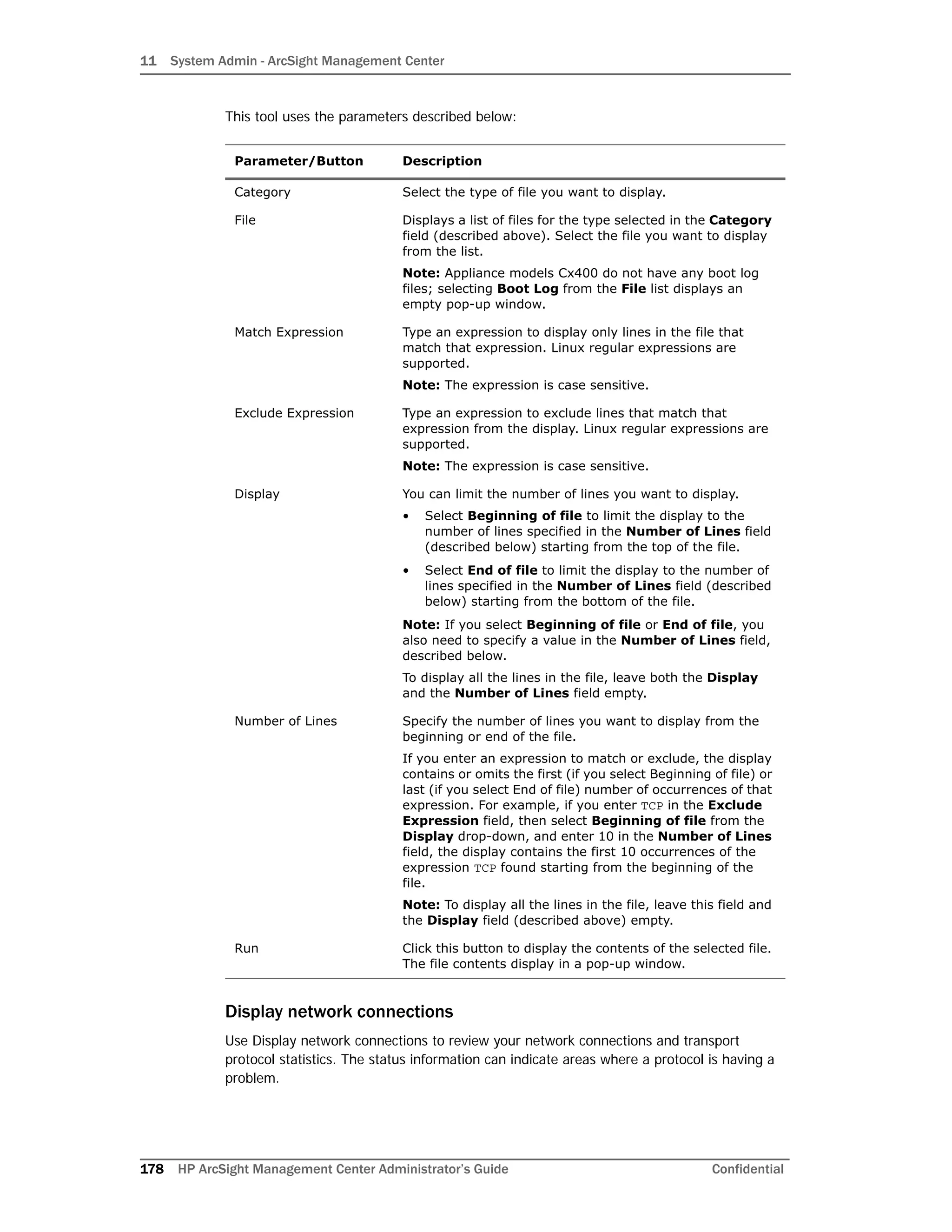 11 System Admin - ArcSight Management Center
178 HP ArcSight Management Center Administrator’s Guide Confidential
This tool uses the parameters described below:
Display network connections
Use Display network connections to review your network connections and transport
protocol statistics. The status information can indicate areas where a protocol is having a
problem.
Parameter/Button Description
Category Select the type of file you want to display.
File Displays a list of files for the type selected in the Category
field (described above). Select the file you want to display
from the list.
Note: Appliance models Cx400 do not have any boot log
files; selecting Boot Log from the File list displays an
empty pop-up window.
Match Expression Type an expression to display only lines in the file that
match that expression. Linux regular expressions are
supported.
Note: The expression is case sensitive.
Exclude Expression Type an expression to exclude lines that match that
expression from the display. Linux regular expressions are
supported.
Note: The expression is case sensitive.
Display You can limit the number of lines you want to display.
• Select Beginning of file to limit the display to the
number of lines specified in the Number of Lines field
(described below) starting from the top of the file.
• Select End of file to limit the display to the number of
lines specified in the Number of Lines field (described
below) starting from the bottom of the file.
Note: If you select Beginning of file or End of file, you
also need to specify a value in the Number of Lines field,
described below.
To display all the lines in the file, leave both the Display
and the Number of Lines field empty.
Number of Lines Specify the number of lines you want to display from the
beginning or end of the file.
If you enter an expression to match or exclude, the display
contains or omits the first (if you select Beginning of file) or
last (if you select End of file) number of occurrences of that
expression. For example, if you enter TCP in the Exclude
Expression field, then select Beginning of file from the
Display drop-down, and enter 10 in the Number of Lines
field, the display contains the first 10 occurrences of the
expression TCP found starting from the beginning of the
file.
Note: To display all the lines in the file, leave this field and
the Display field (described above) empty.
Run Click this button to display the contents of the selected file.
The file contents display in a pop-up window.
 