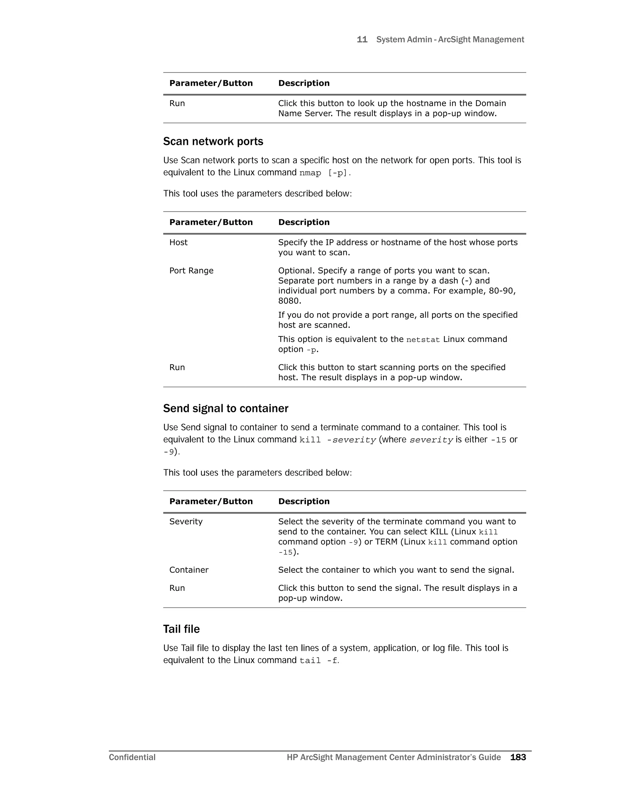 11 System Admin - ArcSight Management
Confidential HP ArcSight Management Center Administrator’s Guide 183
Scan network ports
Use Scan network ports to scan a specific host on the network for open ports. This tool is
equivalent to the Linux command nmap [-p].
This tool uses the parameters described below:
Send signal to container
Use Send signal to container to send a terminate command to a container. This tool is
equivalent to the Linux command kill -severity (where severity is either -15 or
-9).
This tool uses the parameters described below:
Tail file
Use Tail file to display the last ten lines of a system, application, or log file. This tool is
equivalent to the Linux command tail -f.
Run Click this button to look up the hostname in the Domain
Name Server. The result displays in a pop-up window.
Parameter/Button Description
Host Specify the IP address or hostname of the host whose ports
you want to scan.
Port Range Optional. Specify a range of ports you want to scan.
Separate port numbers in a range by a dash (-) and
individual port numbers by a comma. For example, 80-90,
8080.
If you do not provide a port range, all ports on the specified
host are scanned.
This option is equivalent to the netstat Linux command
option -p.
Run Click this button to start scanning ports on the specified
host. The result displays in a pop-up window.
Parameter/Button Description
Severity Select the severity of the terminate command you want to
send to the container. You can select KILL (Linux kill
command option -9) or TERM (Linux kill command option
-15).
Container Select the container to which you want to send the signal.
Run Click this button to send the signal. The result displays in a
pop-up window.
Parameter/Button Description
 