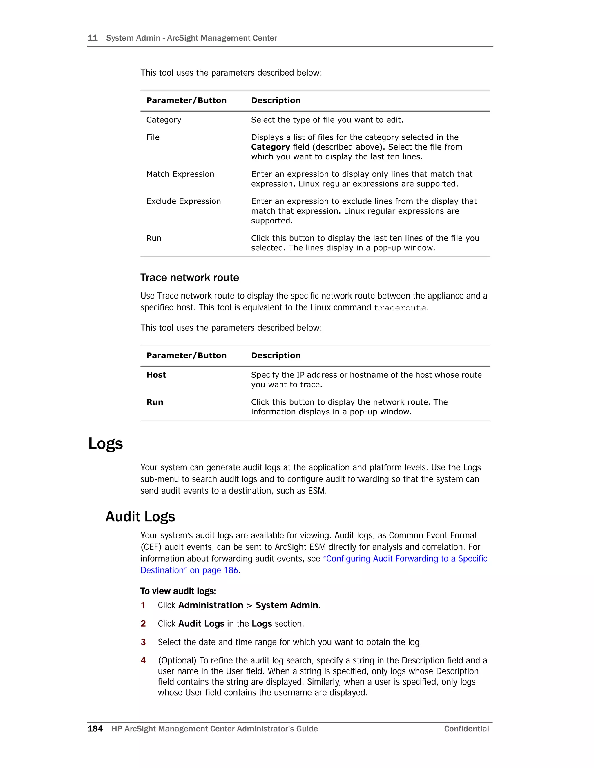 11 System Admin - ArcSight Management Center
184 HP ArcSight Management Center Administrator’s Guide Confidential
This tool uses the parameters described below:
Trace network route
Use Trace network route to display the specific network route between the appliance and a
specified host. This tool is equivalent to the Linux command traceroute.
This tool uses the parameters described below:
Logs
Your system can generate audit logs at the application and platform levels. Use the Logs
sub-menu to search audit logs and to configure audit forwarding so that the system can
send audit events to a destination, such as ESM.
Audit Logs
Your system’s audit logs are available for viewing. Audit logs, as Common Event Format
(CEF) audit events, can be sent to ArcSight ESM directly for analysis and correlation. For
information about forwarding audit events, see “Configuring Audit Forwarding to a Specific
Destination” on page 186.
To view audit logs:
1 Click Administration > System Admin.
2 Click Audit Logs in the Logs section.
3 Select the date and time range for which you want to obtain the log.
4 (Optional) To refine the audit log search, specify a string in the Description field and a
user name in the User field. When a string is specified, only logs whose Description
field contains the string are displayed. Similarly, when a user is specified, only logs
whose User field contains the username are displayed.
Parameter/Button Description
Category Select the type of file you want to edit.
File Displays a list of files for the category selected in the
Category field (described above). Select the file from
which you want to display the last ten lines.
Match Expression Enter an expression to display only lines that match that
expression. Linux regular expressions are supported.
Exclude Expression Enter an expression to exclude lines from the display that
match that expression. Linux regular expressions are
supported.
Run Click this button to display the last ten lines of the file you
selected. The lines display in a pop-up window.
Parameter/Button Description
Host Specify the IP address or hostname of the host whose route
you want to trace.
Run Click this button to display the network route. The
information displays in a pop-up window.
 