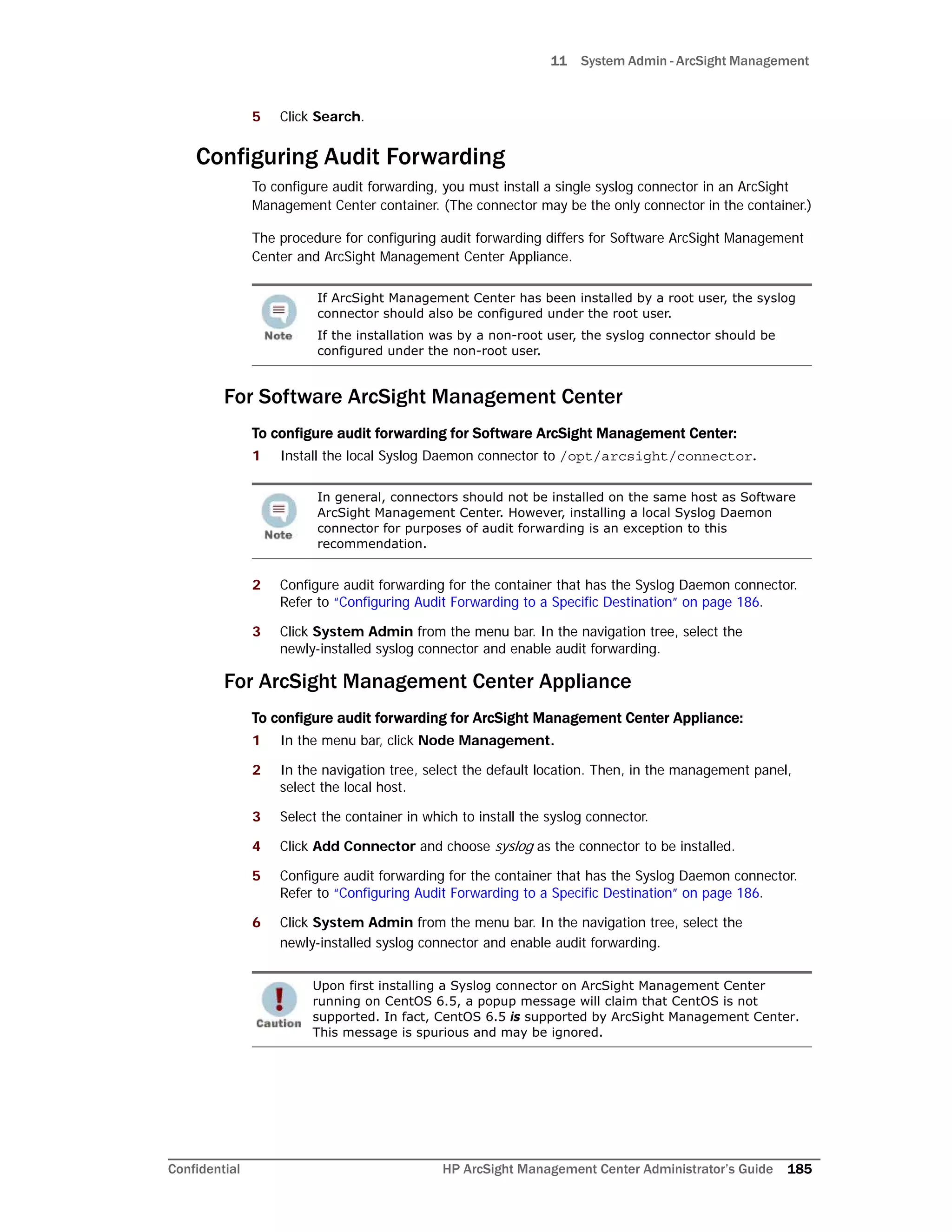 11 System Admin - ArcSight Management
Confidential HP ArcSight Management Center Administrator’s Guide 185
5 Click Search.
Configuring Audit Forwarding
To configure audit forwarding, you must install a single syslog connector in an ArcSight
Management Center container. (The connector may be the only connector in the container.)
The procedure for configuring audit forwarding differs for Software ArcSight Management
Center and ArcSight Management Center Appliance.
For Software ArcSight Management Center
To configure audit forwarding for Software ArcSight Management Center:
1 Install the local Syslog Daemon connector to /opt/arcsight/connector.
2 Configure audit forwarding for the container that has the Syslog Daemon connector.
Refer to “Configuring Audit Forwarding to a Specific Destination” on page 186.
3 Click System Admin from the menu bar. In the navigation tree, select the
newly-installed syslog connector and enable audit forwarding.
For ArcSight Management Center Appliance
To configure audit forwarding for ArcSight Management Center Appliance:
1 In the menu bar, click Node Management.
2 In the navigation tree, select the default location. Then, in the management panel,
select the local host.
3 Select the container in which to install the syslog connector.
4 Click Add Connector and choose syslog as the connector to be installed.
5 Configure audit forwarding for the container that has the Syslog Daemon connector.
Refer to “Configuring Audit Forwarding to a Specific Destination” on page 186.
6 Click System Admin from the menu bar. In the navigation tree, select the
newly-installed syslog connector and enable audit forwarding.
If ArcSight Management Center has been installed by a root user, the syslog
connector should also be configured under the root user.
If the installation was by a non-root user, the syslog connector should be
configured under the non-root user.
In general, connectors should not be installed on the same host as Software
ArcSight Management Center. However, installing a local Syslog Daemon
connector for purposes of audit forwarding is an exception to this
recommendation.
Upon first installing a Syslog connector on ArcSight Management Center
running on CentOS 6.5, a popup message will claim that CentOS is not
supported. In fact, CentOS 6.5 is supported by ArcSight Management Center.
This message is spurious and may be ignored.
 