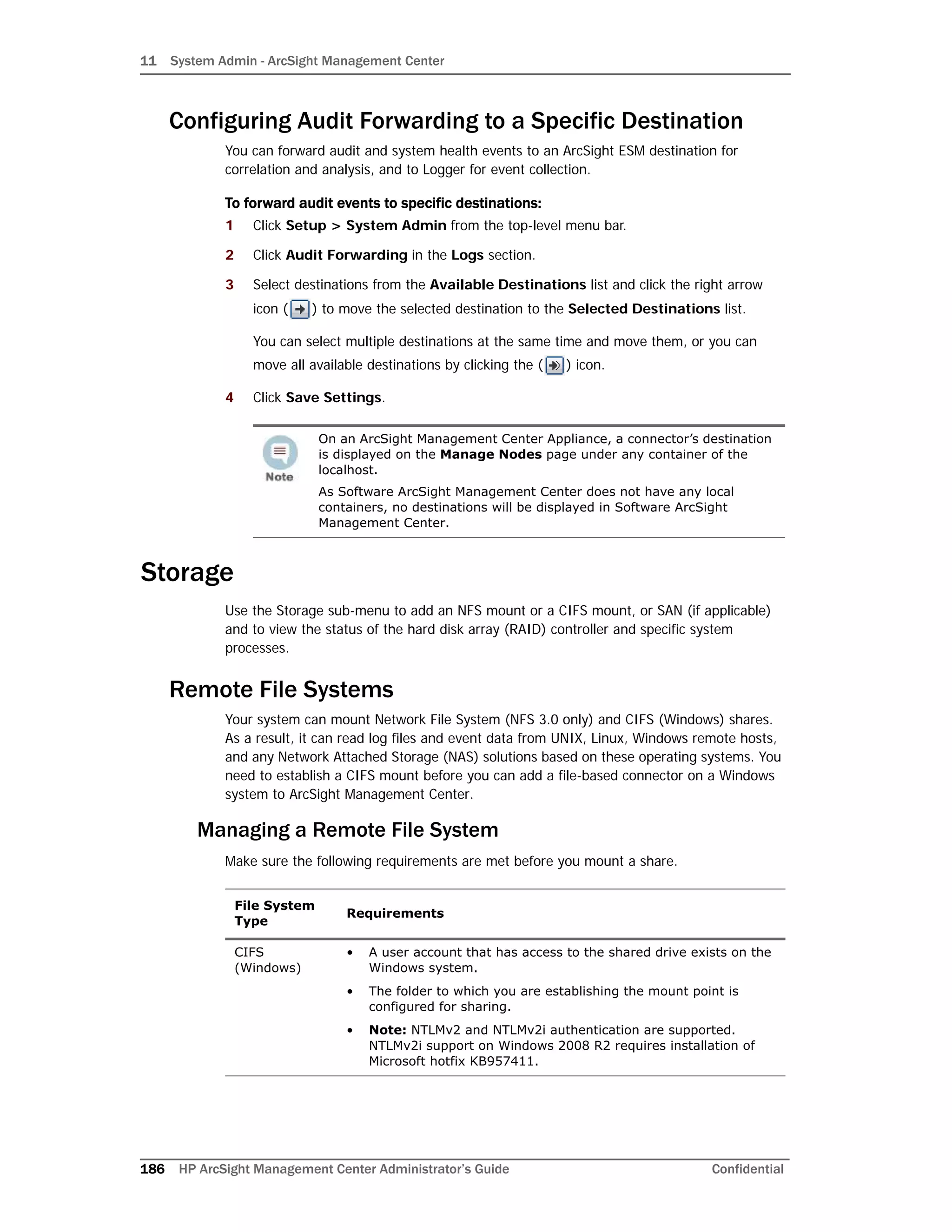 11 System Admin - ArcSight Management Center
186 HP ArcSight Management Center Administrator’s Guide Confidential
Configuring Audit Forwarding to a Specific Destination
You can forward audit and system health events to an ArcSight ESM destination for
correlation and analysis, and to Logger for event collection.
To forward audit events to specific destinations:
1 Click Setup > System Admin from the top-level menu bar.
2 Click Audit Forwarding in the Logs section.
3 Select destinations from the Available Destinations list and click the right arrow
icon ( ) to move the selected destination to the Selected Destinations list.
You can select multiple destinations at the same time and move them, or you can
move all available destinations by clicking the ( ) icon.
4 Click Save Settings.
Storage
Use the Storage sub-menu to add an NFS mount or a CIFS mount, or SAN (if applicable)
and to view the status of the hard disk array (RAID) controller and specific system
processes.
Remote File Systems
Your system can mount Network File System (NFS 3.0 only) and CIFS (Windows) shares.
As a result, it can read log files and event data from UNIX, Linux, Windows remote hosts,
and any Network Attached Storage (NAS) solutions based on these operating systems. You
need to establish a CIFS mount before you can add a file-based connector on a Windows
system to ArcSight Management Center.
Managing a Remote File System
Make sure the following requirements are met before you mount a share.
On an ArcSight Management Center Appliance, a connector’s destination
is displayed on the Manage Nodes page under any container of the
localhost.
As Software ArcSight Management Center does not have any local
containers, no destinations will be displayed in Software ArcSight
Management Center.
File System
Type
Requirements
CIFS
(Windows)
• A user account that has access to the shared drive exists on the
Windows system.
• The folder to which you are establishing the mount point is
configured for sharing.
• Note: NTLMv2 and NTLMv2i authentication are supported.
NTLMv2i support on Windows 2008 R2 requires installation of
Microsoft hotfix KB957411.
 