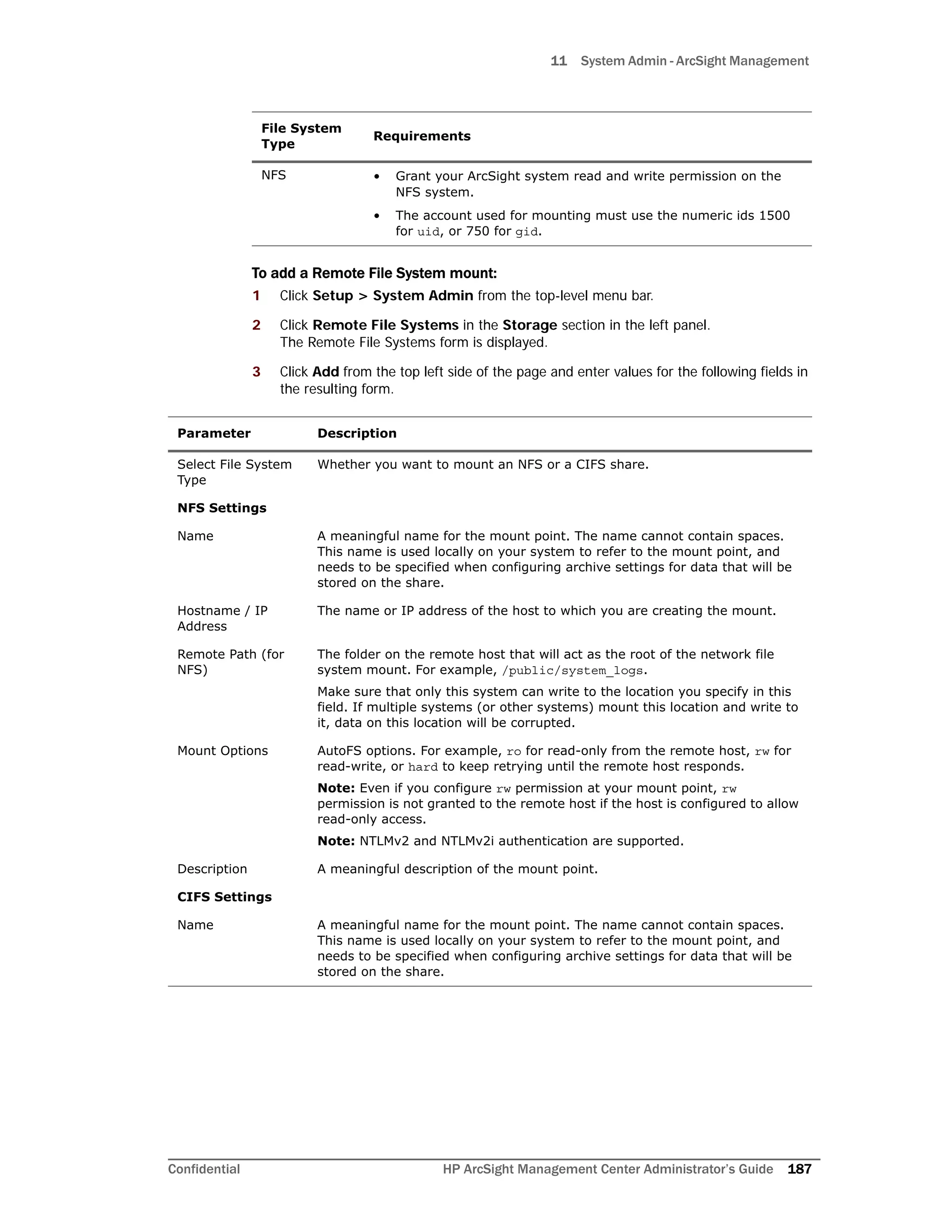 11 System Admin - ArcSight Management
Confidential HP ArcSight Management Center Administrator’s Guide 187
To add a Remote File System mount:
1 Click Setup > System Admin from the top-level menu bar.
2 Click Remote File Systems in the Storage section in the left panel.
The Remote File Systems form is displayed.
3 Click Add from the top left side of the page and enter values for the following fields in
the resulting form.
NFS • Grant your ArcSight system read and write permission on the
NFS system.
• The account used for mounting must use the numeric ids 1500
for uid, or 750 for gid.
Parameter Description
Select File System
Type
Whether you want to mount an NFS or a CIFS share.
NFS Settings
Name A meaningful name for the mount point. The name cannot contain spaces.
This name is used locally on your system to refer to the mount point, and
needs to be specified when configuring archive settings for data that will be
stored on the share.
Hostname / IP
Address
The name or IP address of the host to which you are creating the mount.
Remote Path (for
NFS)
The folder on the remote host that will act as the root of the network file
system mount. For example, /public/system_logs.
Make sure that only this system can write to the location you specify in this
field. If multiple systems (or other systems) mount this location and write to
it, data on this location will be corrupted.
Mount Options AutoFS options. For example, ro for read-only from the remote host, rw for
read-write, or hard to keep retrying until the remote host responds.
Note: Even if you configure rw permission at your mount point, rw
permission is not granted to the remote host if the host is configured to allow
read-only access.
Note: NTLMv2 and NTLMv2i authentication are supported.
Description A meaningful description of the mount point.
CIFS Settings
Name A meaningful name for the mount point. The name cannot contain spaces.
This name is used locally on your system to refer to the mount point, and
needs to be specified when configuring archive settings for data that will be
stored on the share.
File System
Type
Requirements
 