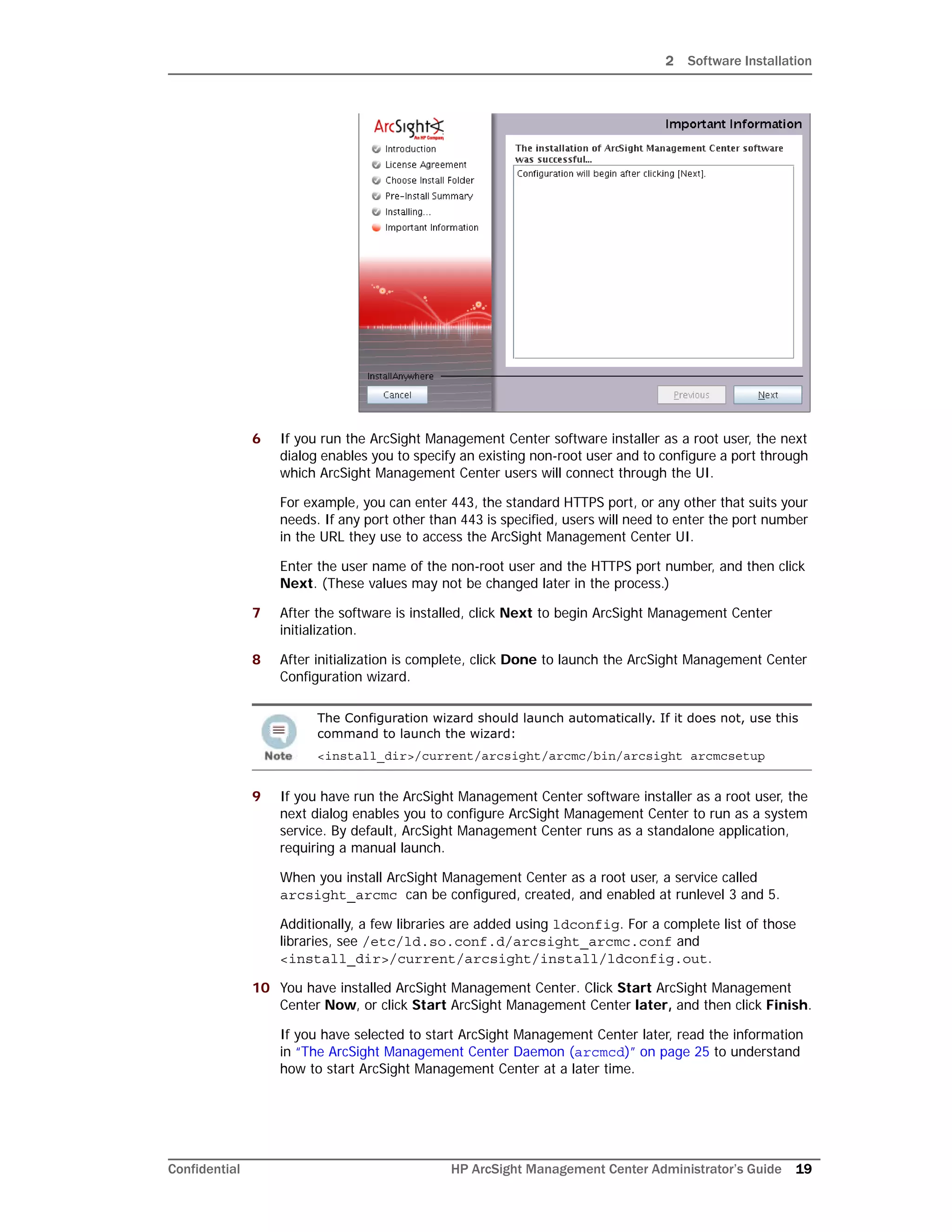2 Software Installation
Confidential HP ArcSight Management Center Administrator’s Guide 19
6 If you run the ArcSight Management Center software installer as a root user, the next
dialog enables you to specify an existing non-root user and to configure a port through
which ArcSight Management Center users will connect through the UI.
For example, you can enter 443, the standard HTTPS port, or any other that suits your
needs. If any port other than 443 is specified, users will need to enter the port number
in the URL they use to access the ArcSight Management Center UI.
Enter the user name of the non-root user and the HTTPS port number, and then click
Next. (These values may not be changed later in the process.)
7 After the software is installed, click Next to begin ArcSight Management Center
initialization.
8 After initialization is complete, click Done to launch the ArcSight Management Center
Configuration wizard.
9 If you have run the ArcSight Management Center software installer as a root user, the
next dialog enables you to configure ArcSight Management Center to run as a system
service. By default, ArcSight Management Center runs as a standalone application,
requiring a manual launch.
When you install ArcSight Management Center as a root user, a service called
arcsight_arcmc can be configured, created, and enabled at runlevel 3 and 5.
Additionally, a few libraries are added using ldconfig. For a complete list of those
libraries, see /etc/ld.so.conf.d/arcsight_arcmc.conf and
<install_dir>/current/arcsight/install/ldconfig.out.
10 You have installed ArcSight Management Center. Click Start ArcSight Management
Center Now, or click Start ArcSight Management Center later, and then click Finish.
If you have selected to start ArcSight Management Center later, read the information
in “The ArcSight Management Center Daemon (arcmcd)” on page 25 to understand
how to start ArcSight Management Center at a later time.
The Configuration wizard should launch automatically. If it does not, use this
command to launch the wizard:
<install_dir>/current/arcsight/arcmc/bin/arcsight arcmcsetup
 