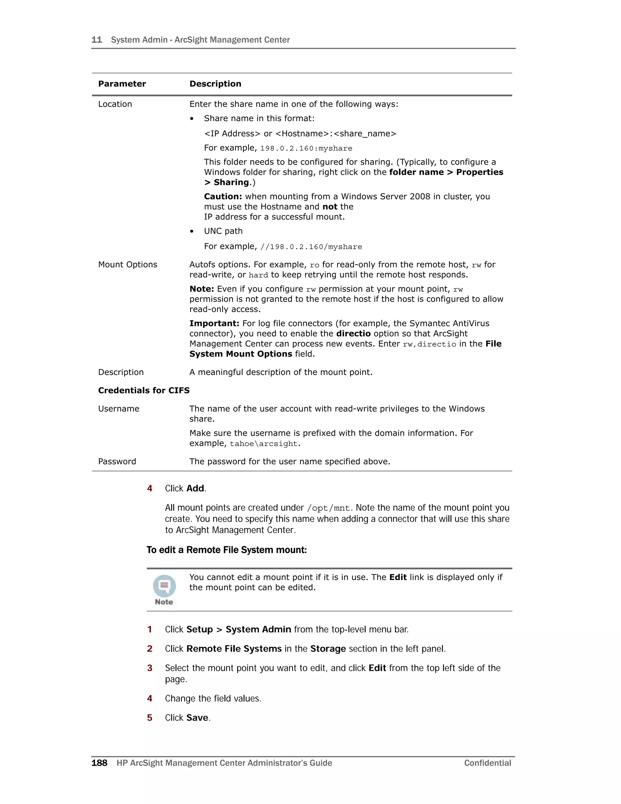 11 System Admin - ArcSight Management Center
188 HP ArcSight Management Center Administrator’s Guide Confidential
4 Click Add.
All mount points are created under /opt/mnt. Note the name of the mount point you
create. You need to specify this name when adding a connector that will use this share
to ArcSight Management Center.
To edit a Remote File System mount:
1 Click Setup > System Admin from the top-level menu bar.
2 Click Remote File Systems in the Storage section in the left panel.
3 Select the mount point you want to edit, and click Edit from the top left side of the
page.
4 Change the field values.
5 Click Save.
Location Enter the share name in one of the following ways:
• Share name in this format:
<IP Address> or <Hostname>:<share_name>
For example, 198.0.2.160:myshare
This folder needs to be configured for sharing. (Typically, to configure a
Windows folder for sharing, right click on the folder name > Properties
> Sharing.)
Caution: when mounting from a Windows Server 2008 in cluster, you
must use the Hostname and not the
IP address for a successful mount.
• UNC path
For example, //198.0.2.160/myshare
Mount Options Autofs options. For example, ro for read-only from the remote host, rw for
read-write, or hard to keep retrying until the remote host responds.
Note: Even if you configure rw permission at your mount point, rw
permission is not granted to the remote host if the host is configured to allow
read-only access.
Important: For log file connectors (for example, the Symantec AntiVirus
connector), you need to enable the directio option so that ArcSight
Management Center can process new events. Enter rw,directio in the File
System Mount Options field.
Description A meaningful description of the mount point.
Credentials for CIFS
Username The name of the user account with read-write privileges to the Windows
share.
Make sure the username is prefixed with the domain information. For
example, tahoearcsight.
Password The password for the user name specified above.
You cannot edit a mount point if it is in use. The Edit link is displayed only if
the mount point can be edited.
Parameter Description
 
