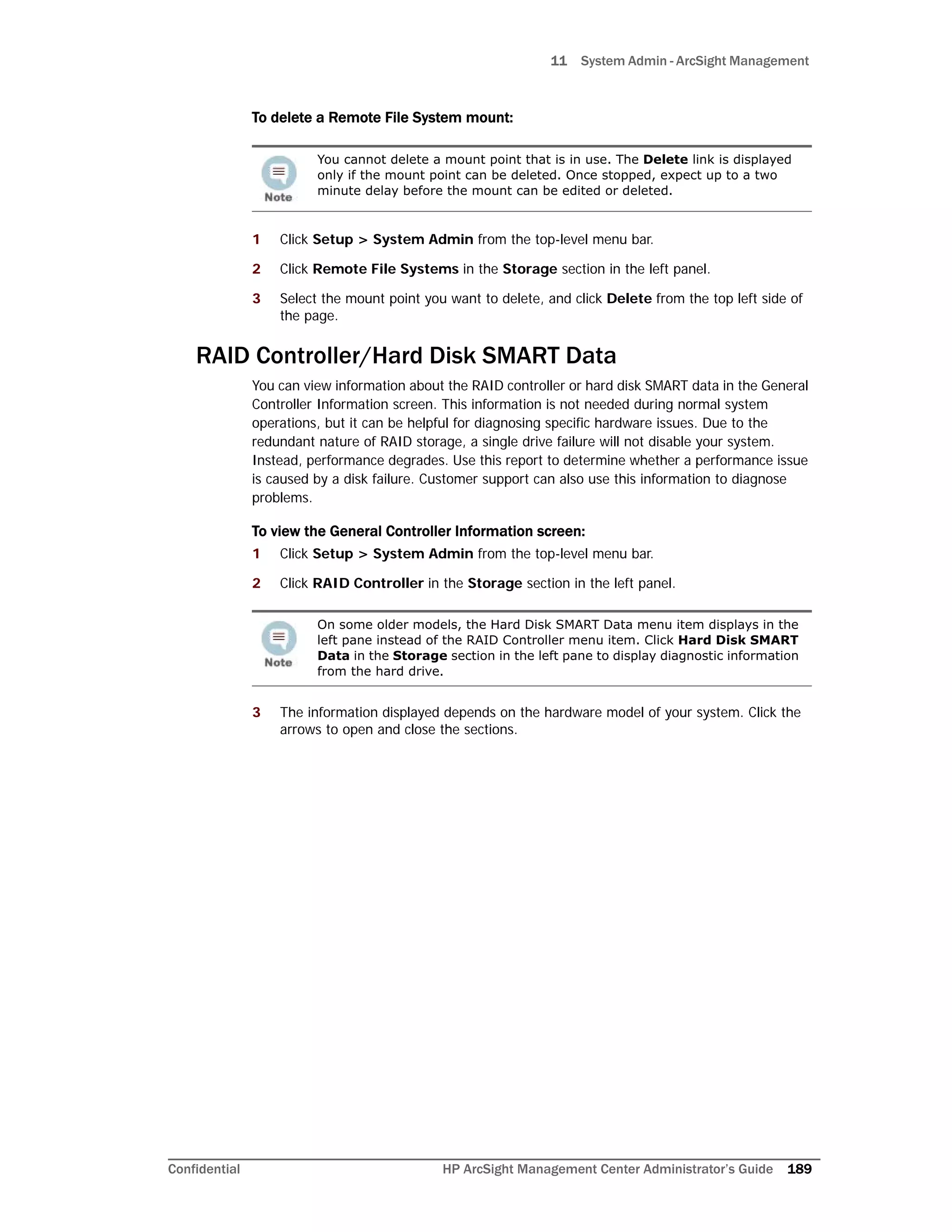 11 System Admin - ArcSight Management
Confidential HP ArcSight Management Center Administrator’s Guide 189
To delete a Remote File System mount:
1 Click Setup > System Admin from the top-level menu bar.
2 Click Remote File Systems in the Storage section in the left panel.
3 Select the mount point you want to delete, and click Delete from the top left side of
the page.
RAID Controller/Hard Disk SMART Data
You can view information about the RAID controller or hard disk SMART data in the General
Controller Information screen. This information is not needed during normal system
operations, but it can be helpful for diagnosing specific hardware issues. Due to the
redundant nature of RAID storage, a single drive failure will not disable your system.
Instead, performance degrades. Use this report to determine whether a performance issue
is caused by a disk failure. Customer support can also use this information to diagnose
problems.
To view the General Controller Information screen:
1 Click Setup > System Admin from the top-level menu bar.
2 Click RAID Controller in the Storage section in the left panel.
3 The information displayed depends on the hardware model of your system. Click the
arrows to open and close the sections.
You cannot delete a mount point that is in use. The Delete link is displayed
only if the mount point can be deleted. Once stopped, expect up to a two
minute delay before the mount can be edited or deleted.
On some older models, the Hard Disk SMART Data menu item displays in the
left pane instead of the RAID Controller menu item. Click Hard Disk SMART
Data in the Storage section in the left pane to display diagnostic information
from the hard drive.
 
